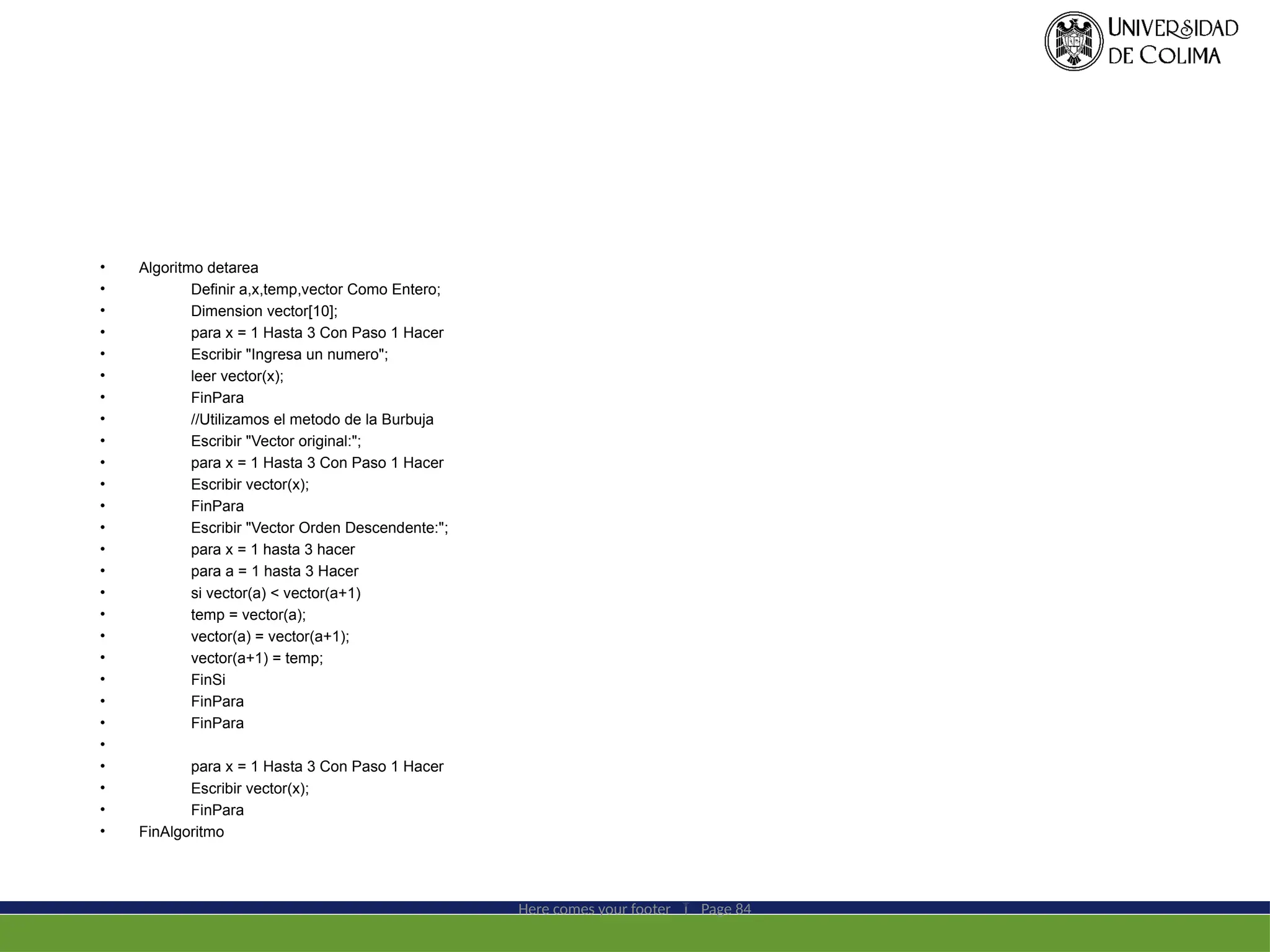 • Algoritmo detarea
• Definir a,x,temp,vector Como Entero;
• Dimension vector[10];
• para x = 1 Hasta 3 Con Paso 1 Hacer
• Escribir "Ingresa un numero";
• leer vector(x);
• FinPara
• //Utilizamos el metodo de la Burbuja
• Escribir "Vector original:";
• para x = 1 Hasta 3 Con Paso 1 Hacer
• Escribir vector(x);
• FinPara
• Escribir "Vector Orden Descendente:";
• para x = 1 hasta 3 hacer
• para a = 1 hasta 3 Hacer
• si vector(a) < vector(a+1)
• temp = vector(a);
• vector(a) = vector(a+1);
• vector(a+1) = temp;
• FinSi
• FinPara
• FinPara
•
• para x = 1 Hasta 3 Con Paso 1 Hacer
• Escribir vector(x);
• FinPara
• FinAlgoritmo
Here comes your footer  Page 84
 