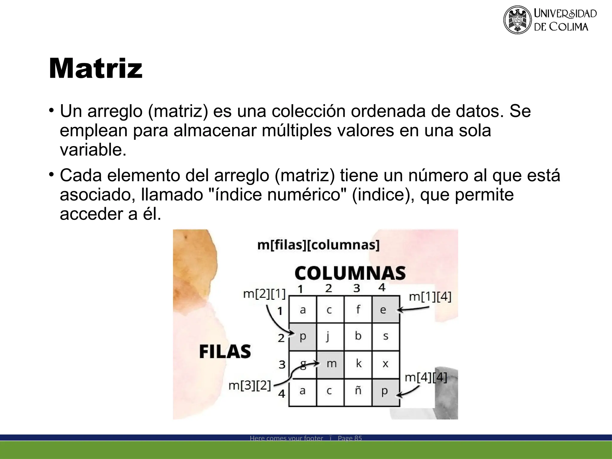 Matriz
• Un arreglo (matriz) es una colección ordenada de datos. Se
emplean para almacenar múltiples valores en una sola
variable.
• Cada elemento del arreglo (matriz) tiene un número al que está
asociado, llamado "índice numérico" (indice), que permite
acceder a él.
Here comes your footer  Page 85
 