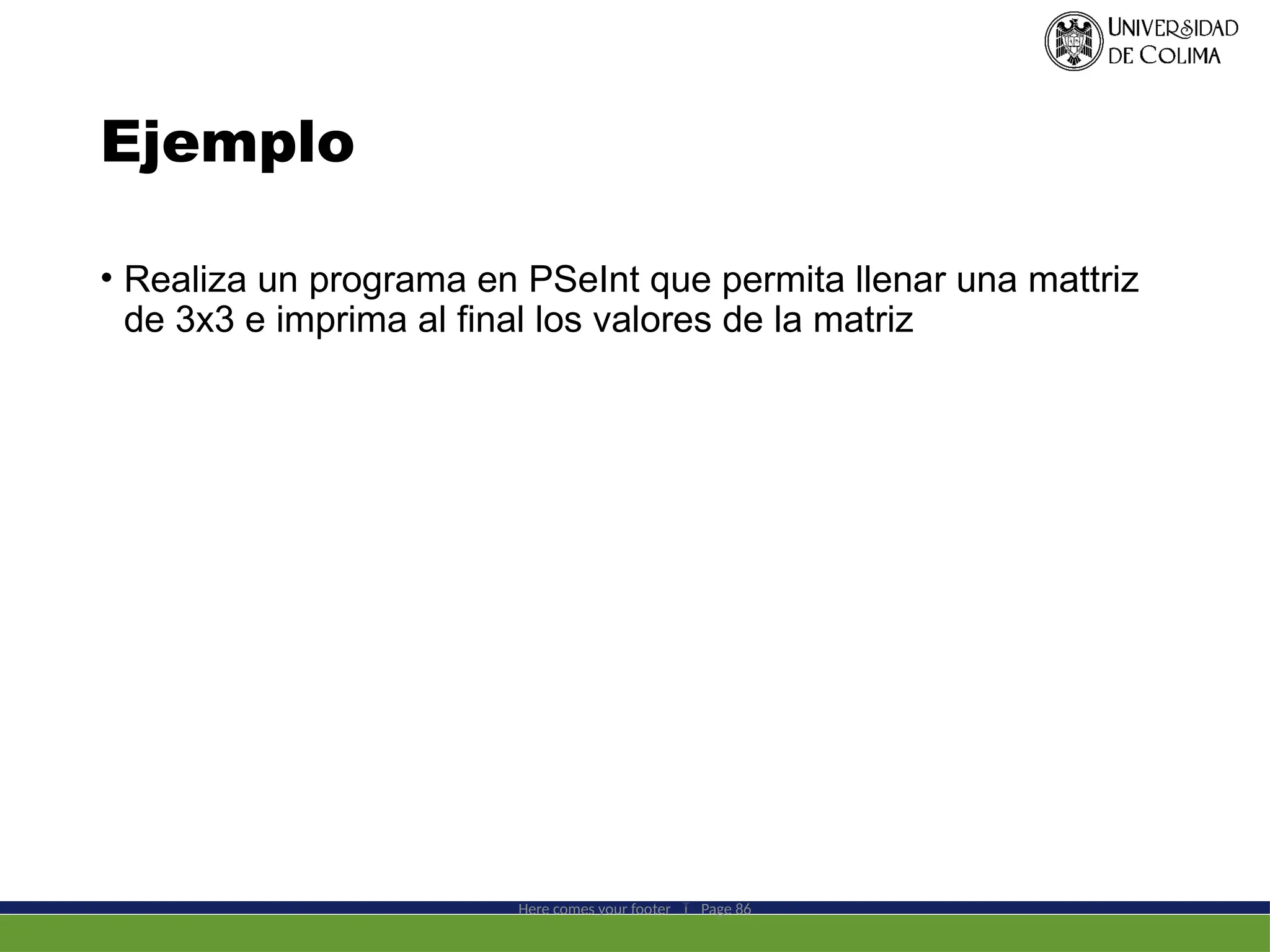 Ejemplo
• Realiza un programa en PSeInt que permita llenar una mattriz
de 3x3 e imprima al final los valores de la matriz
Here comes your footer  Page 86
 