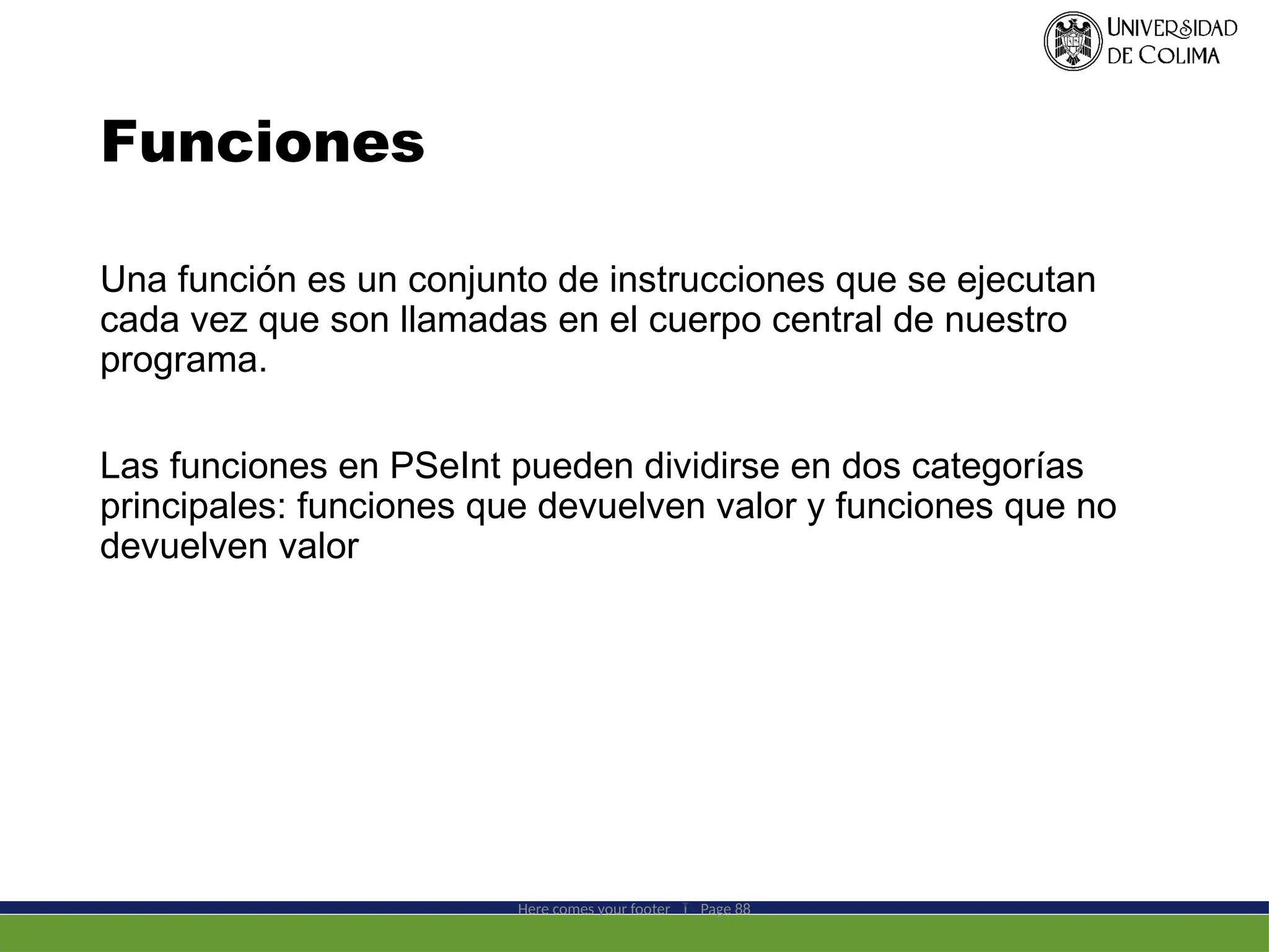 Funciones
Una función es un conjunto de instrucciones que se ejecutan
cada vez que son llamadas en el cuerpo central de nuestro
programa.
Las funciones en PSeInt pueden dividirse en dos categorías
principales: funciones que devuelven valor y funciones que no
devuelven valor
Here comes your footer  Page 88
 