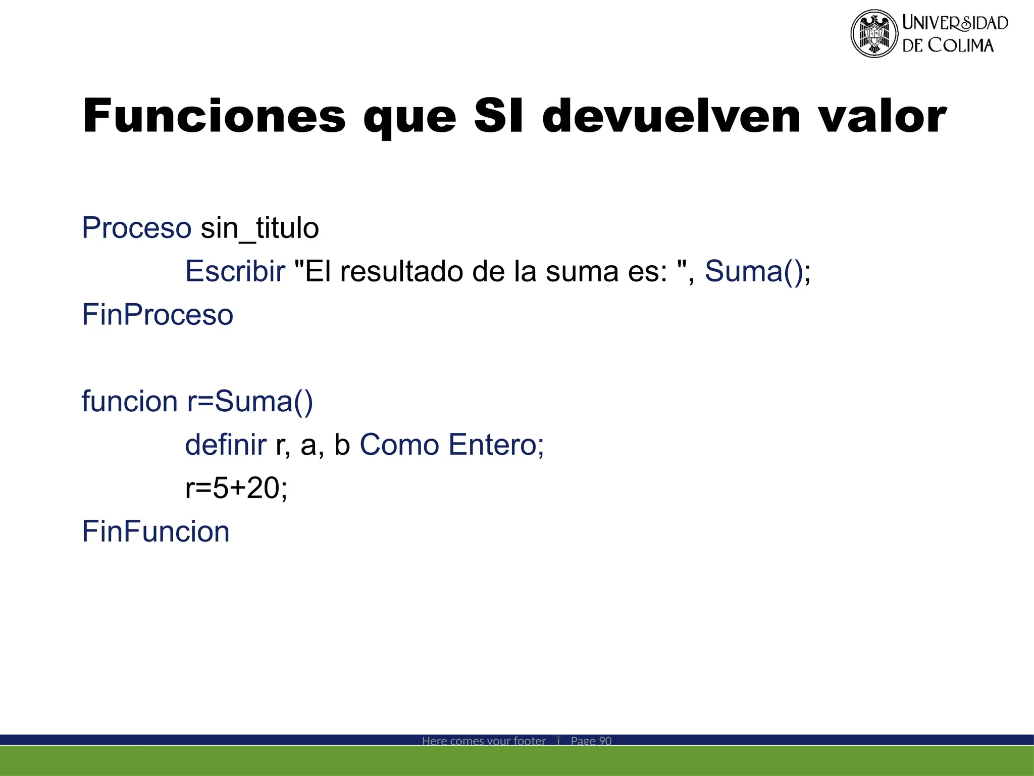 Funciones que SI devuelven valor
Proceso sin_titulo
Escribir "El resultado de la suma es: ", Suma();
FinProceso
funcion r=Suma()
definir r, a, b Como Entero;
r=5+20;
FinFuncion
Here comes your footer  Page 90
 