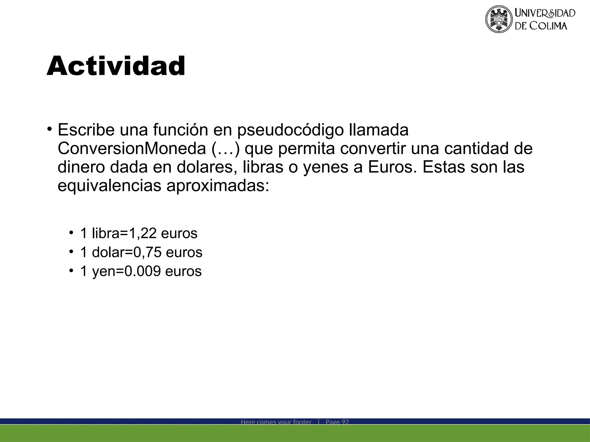 Actividad
• Escribe una función en pseudocódigo llamada
ConversionMoneda (…) que permita convertir una cantidad de
dinero dada en dolares, libras o yenes a Euros. Estas son las
equivalencias aproximadas:
• 1 libra=1,22 euros
• 1 dolar=0,75 euros
• 1 yen=0.009 euros
Here comes your footer  Page 92
 