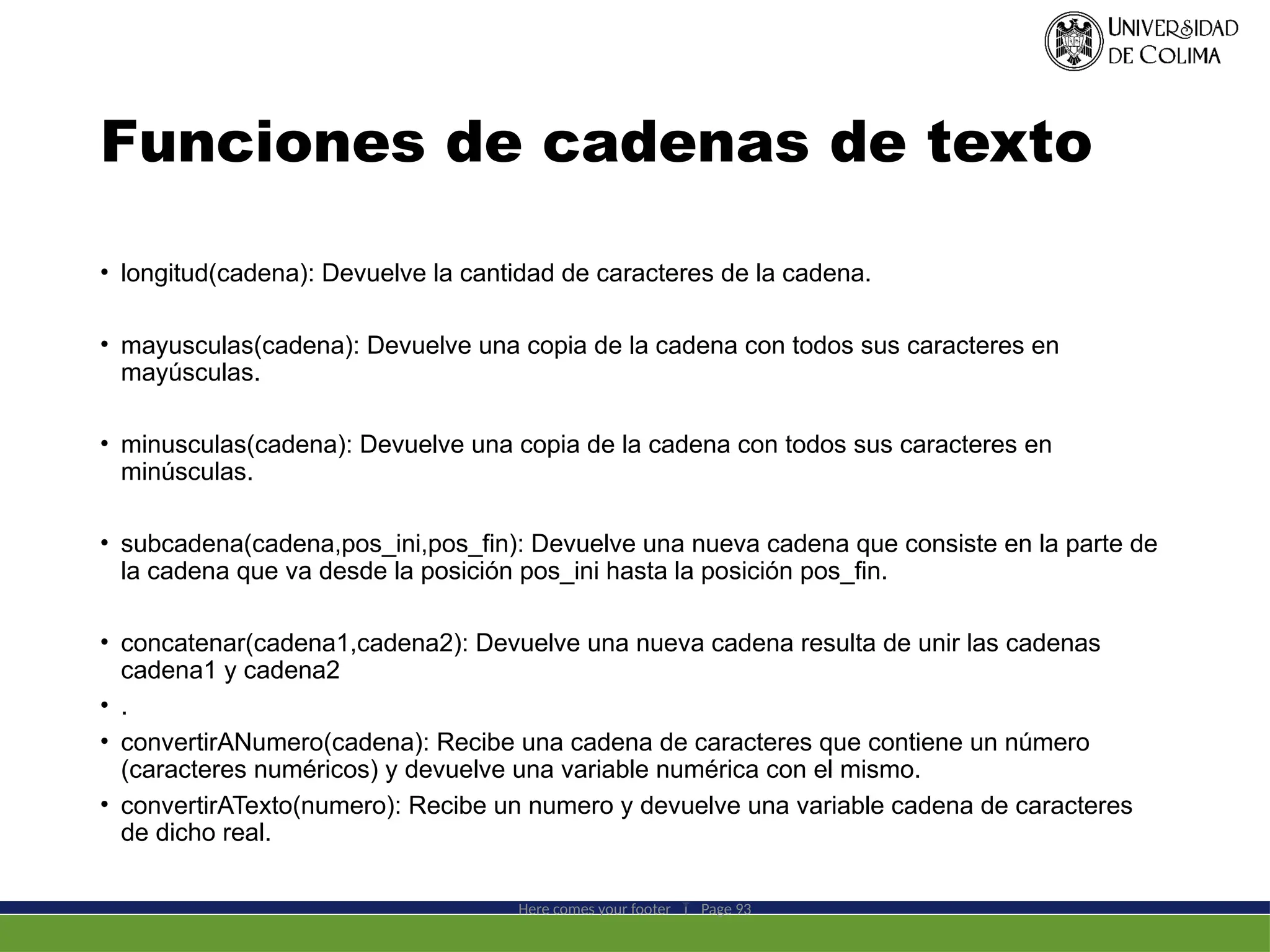 Funciones de cadenas de texto
• longitud(cadena): Devuelve la cantidad de caracteres de la cadena.
• mayusculas(cadena): Devuelve una copia de la cadena con todos sus caracteres en
mayúsculas.
• minusculas(cadena): Devuelve una copia de la cadena con todos sus caracteres en
minúsculas.
• subcadena(cadena,pos_ini,pos_fin): Devuelve una nueva cadena que consiste en la parte de
la cadena que va desde la posición pos_ini hasta la posición pos_fin.
• concatenar(cadena1,cadena2): Devuelve una nueva cadena resulta de unir las cadenas
cadena1 y cadena2
• .
• convertirANumero(cadena): Recibe una cadena de caracteres que contiene un número
(caracteres numéricos) y devuelve una variable numérica con el mismo.
• convertirATexto(numero): Recibe un numero y devuelve una variable cadena de caracteres
de dicho real.
Here comes your footer  Page 93
 