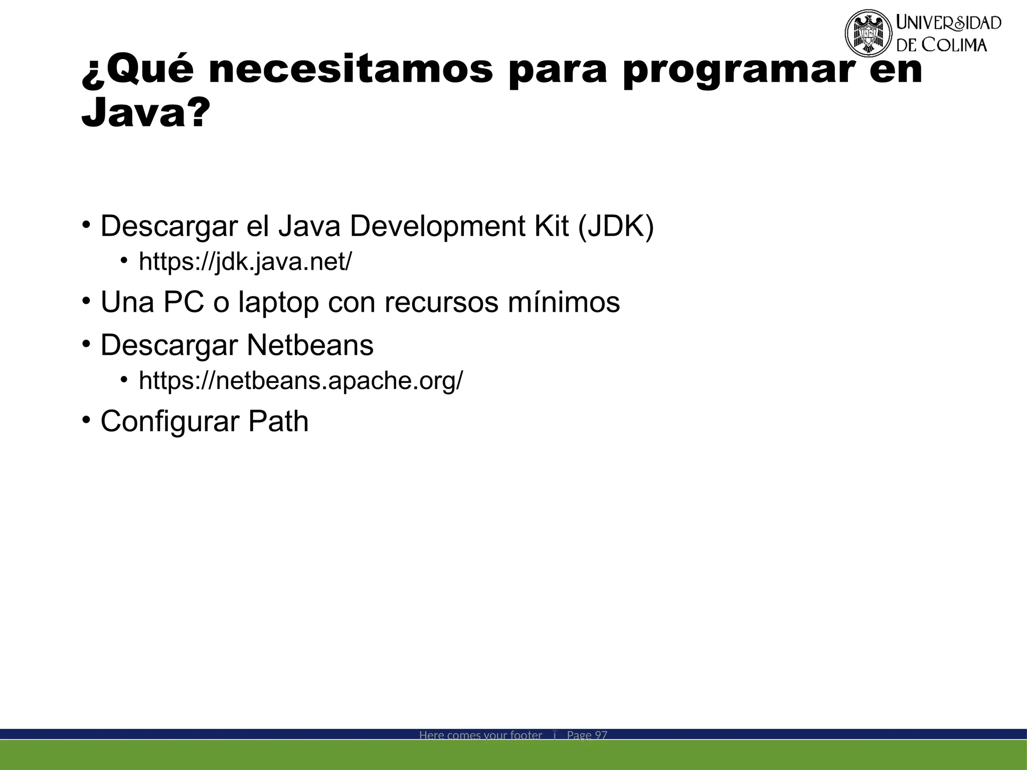 ¿Qué necesitamos para programar en
Java?
• Descargar el Java Development Kit (JDK)
• https://jdk.java.net/
• Una PC o laptop con recursos mínimos
• Descargar Netbeans
• https://netbeans.apache.org/
• Configurar Path
Here comes your footer  Page 97
 