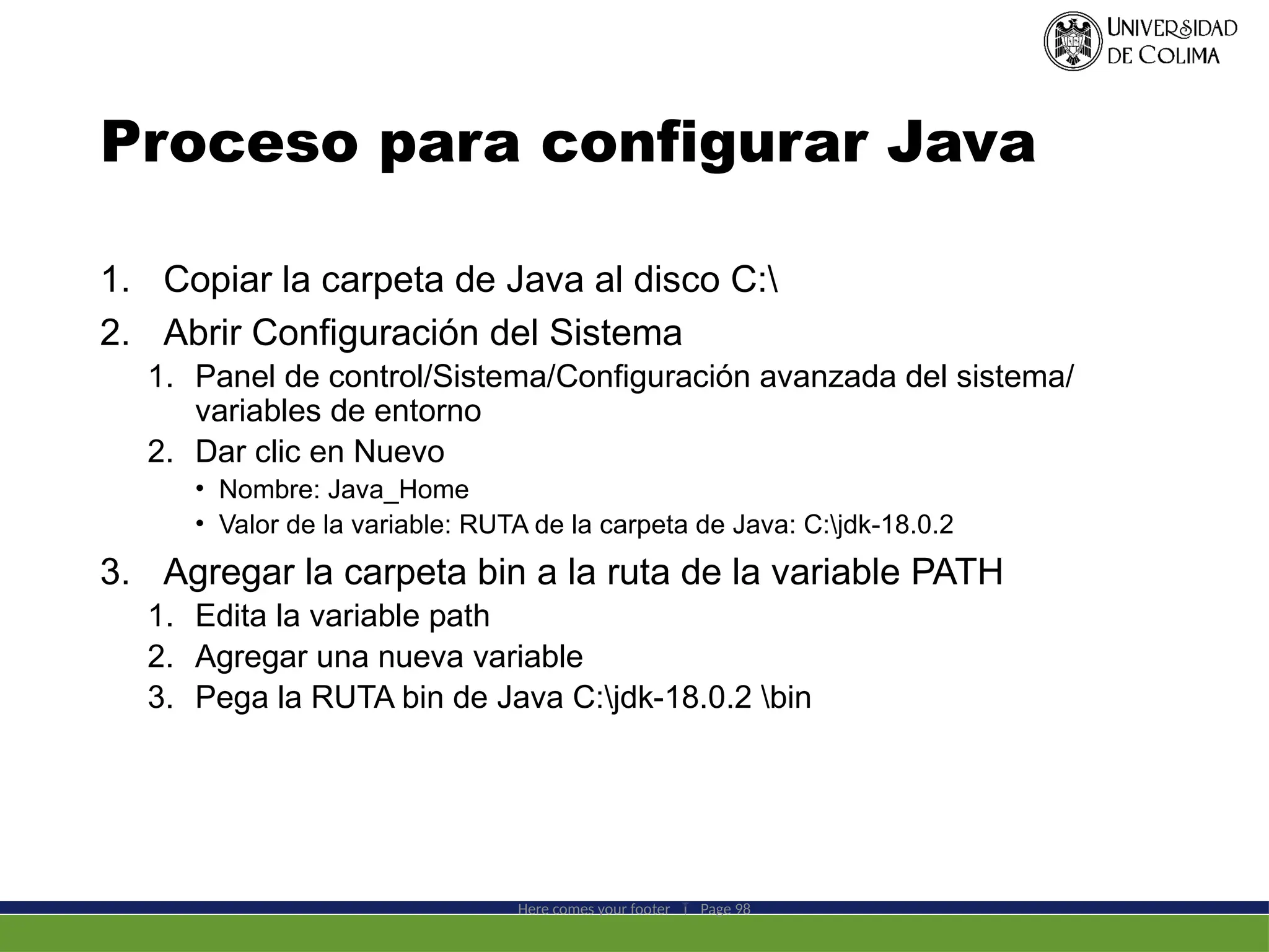 Proceso para configurar Java
1. Copiar la carpeta de Java al disco C:
2. Abrir Configuración del Sistema
1. Panel de control/Sistema/Configuración avanzada del sistema/
variables de entorno
2. Dar clic en Nuevo
• Nombre: Java_Home
• Valor de la variable: RUTA de la carpeta de Java: C:jdk-18.0.2
3. Agregar la carpeta bin a la ruta de la variable PATH
1. Edita la variable path
2. Agregar una nueva variable
3. Pega la RUTA bin de Java C:jdk-18.0.2 bin
Here comes your footer  Page 98
 
