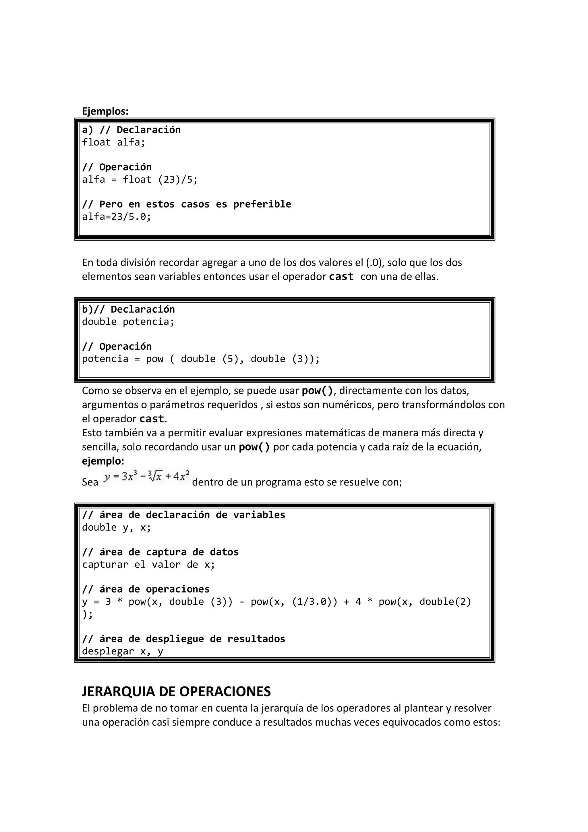 Ejemplos:
a) // Declaración
float alfa;
// Operación
alfa = float (23)/5;
// Pero en estos casos es preferible
alfa=23/5.0;
En toda división recordar agregar a uno de los dos valores el (.0), solo que los dos
elementos sean variables entonces usar el operador cast con una de ellas.
b)// Declaración
double potencia;
// Operación
potencia = pow ( double (5), double (3));
Como se observa en el ejemplo, se puede usar pow(), directamente con los datos,
argumentos o parámetros requeridos , si estos son numéricos, pero transformándolos con
el operador cast.
Esto también va a permitir evaluar expresiones matemáticas de manera más directa y
sencilla, solo recordando usar un pow() por cada potencia y cada raíz de la ecuación,
ejemplo:
Sea dentro de un programa esto se resuelve con;
// área de declaración de variables
double y, x;
// área de captura de datos
capturar el valor de x;
// área de operaciones
y = 3 * pow(x, double (3)) - pow(x, (1/3.0)) + 4 * pow(x, double(2)
);
// área de despliegue de resultados
desplegar x, y
JERARQUIA DE OPERACIONES
El problema de no tomar en cuenta la jerarquía de los operadores al plantear y resolver
una operación casi siempre conduce a resultados muchas veces equivocados como estos:
 