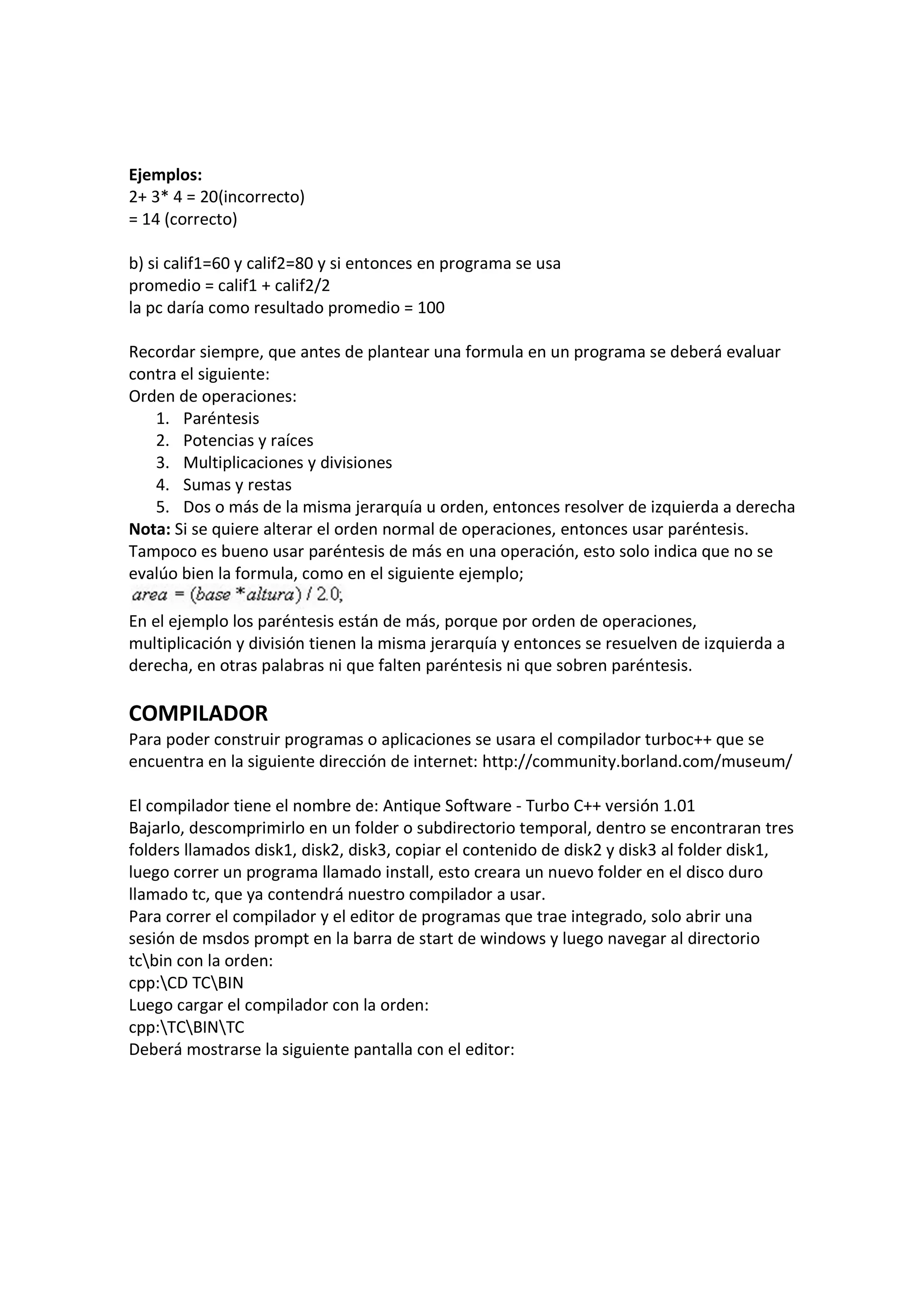 Ejemplos:
2+ 3* 4 = 20(incorrecto)
= 14 (correcto)
b) si calif1=60 y calif2=80 y si entonces en programa se usa
promedio = calif1 + calif2/2
la pc daría como resultado promedio = 100
Recordar siempre, que antes de plantear una formula en un programa se deberá evaluar
contra el siguiente:
Orden de operaciones:
1. Paréntesis
2. Potencias y raíces
3. Multiplicaciones y divisiones
4. Sumas y restas
5. Dos o más de la misma jerarquía u orden, entonces resolver de izquierda a derecha
Nota: Si se quiere alterar el orden normal de operaciones, entonces usar paréntesis.
Tampoco es bueno usar paréntesis de más en una operación, esto solo indica que no se
evalúo bien la formula, como en el siguiente ejemplo;
En el ejemplo los paréntesis están de más, porque por orden de operaciones,
multiplicación y división tienen la misma jerarquía y entonces se resuelven de izquierda a
derecha, en otras palabras ni que falten paréntesis ni que sobren paréntesis.
COMPILADOR
Para poder construir programas o aplicaciones se usara el compilador turboc++ que se
encuentra en la siguiente dirección de internet: http://community.borland.com/museum/
El compilador tiene el nombre de: Antique Software - Turbo C++ versión 1.01
Bajarlo, descomprimirlo en un folder o subdirectorio temporal, dentro se encontraran tres
folders llamados disk1, disk2, disk3, copiar el contenido de disk2 y disk3 al folder disk1,
luego correr un programa llamado install, esto creara un nuevo folder en el disco duro
llamado tc, que ya contendrá nuestro compilador a usar.
Para correr el compilador y el editor de programas que trae integrado, solo abrir una
sesión de msdos prompt en la barra de start de windows y luego navegar al directorio
tcbin con la orden:
cpp:CD TCBIN
Luego cargar el compilador con la orden:
cpp:TCBINTC
Deberá mostrarse la siguiente pantalla con el editor:
 