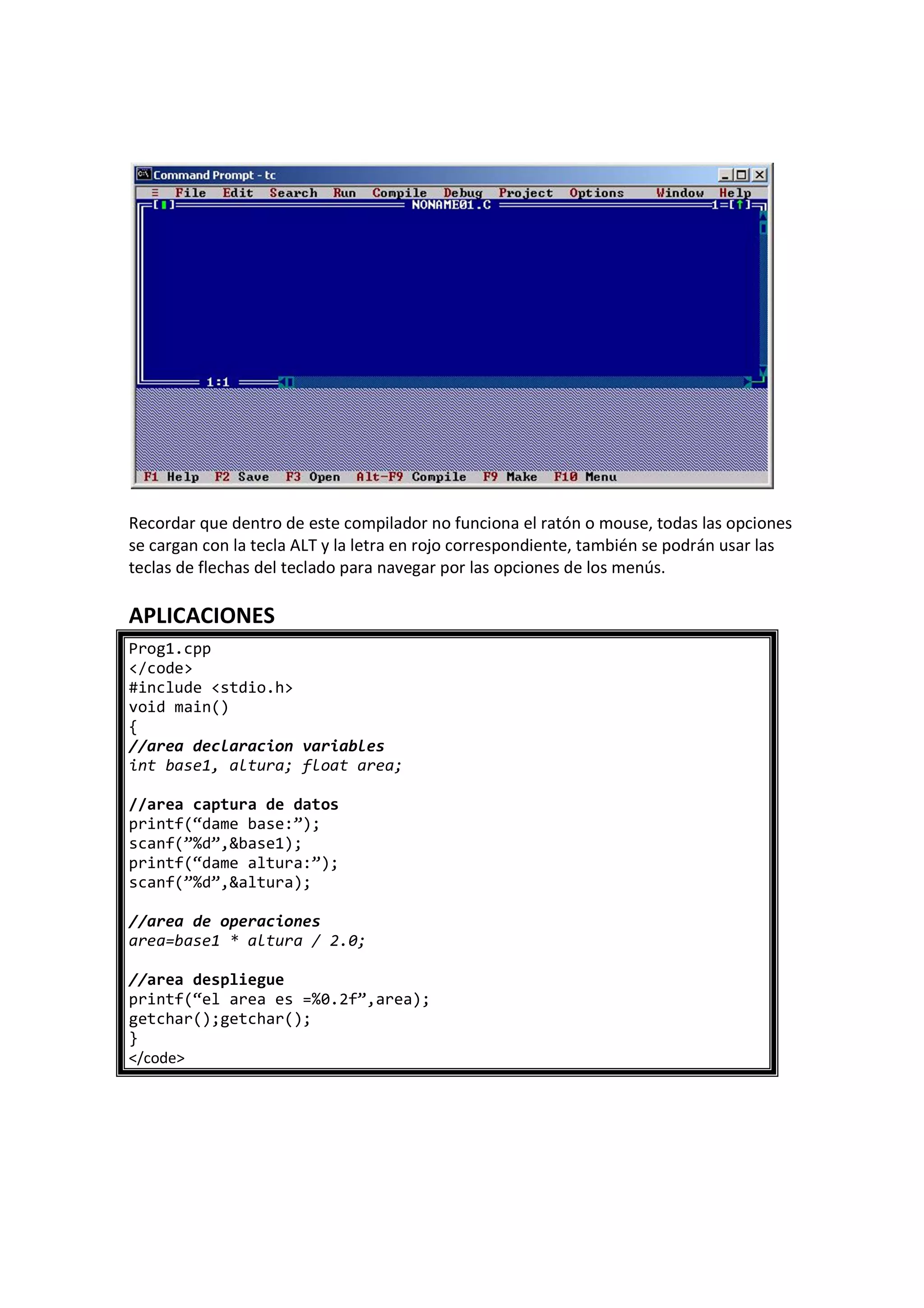 Recordar que dentro de este compilador no funciona el ratón o mouse, todas las opciones
se cargan con la tecla ALT y la letra en rojo correspondiente, también se podrán usar las
teclas de flechas del teclado para navegar por las opciones de los menús.
APLICACIONES
Prog1.cpp
</code>
#include <stdio.h>
void main()
{
//area declaracion variables
int base1, altura; float area;
//area captura de datos
printf(“dame base:”);
scanf(”%d”,&base1);
printf(“dame altura:”);
scanf(”%d”,&altura);
//area de operaciones
area=base1 * altura / 2.0;
//area despliegue
printf(“el area es =%0.2f”,area);
getchar();getchar();
}
</code>
 