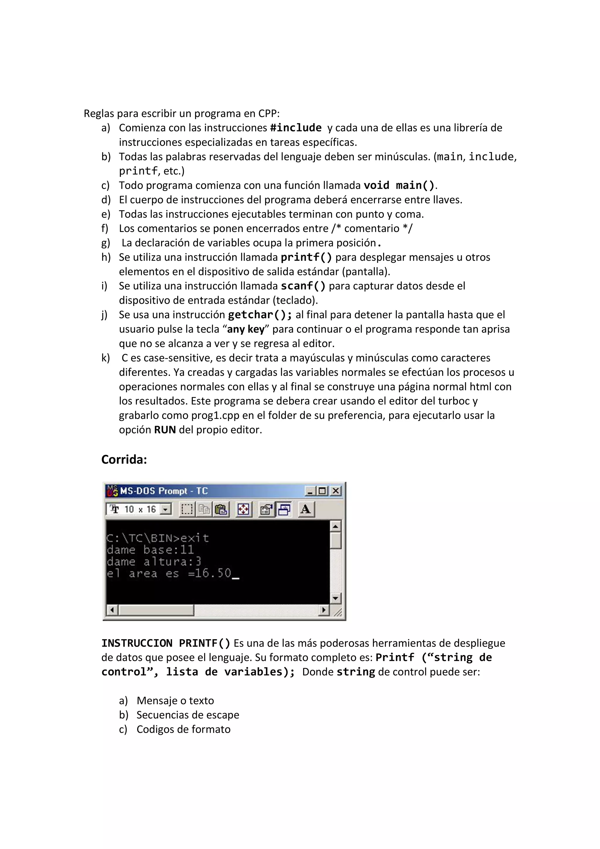 Reglas para escribir un programa en CPP:
a) Comienza con las instrucciones #include y cada una de ellas es una librería de
instrucciones especializadas en tareas específicas.
b) Todas las palabras reservadas del lenguaje deben ser minúsculas. (main, include,
printf, etc.)
c) Todo programa comienza con una función llamada void main().
d) El cuerpo de instrucciones del programa deberá encerrarse entre llaves.
e) Todas las instrucciones ejecutables terminan con punto y coma.
f) Los comentarios se ponen encerrados entre /* comentario */
g) La declaración de variables ocupa la primera posición.
h) Se utiliza una instrucción llamada printf() para desplegar mensajes u otros
elementos en el dispositivo de salida estándar (pantalla).
i) Se utiliza una instrucción llamada scanf() para capturar datos desde el
dispositivo de entrada estándar (teclado).
j) Se usa una instrucción getchar(); al final para detener la pantalla hasta que el
usuario pulse la tecla “any key” para continuar o el programa responde tan aprisa
que no se alcanza a ver y se regresa al editor.
k) C es case-sensitive, es decir trata a mayúsculas y minúsculas como caracteres
diferentes. Ya creadas y cargadas las variables normales se efectúan los procesos u
operaciones normales con ellas y al final se construye una página normal html con
los resultados. Este programa se debera crear usando el editor del turboc y
grabarlo como prog1.cpp en el folder de su preferencia, para ejecutarlo usar la
opción RUN del propio editor.
Corrida:
INSTRUCCION PRINTF() Es una de las más poderosas herramientas de despliegue
de datos que posee el lenguaje. Su formato completo es: Printf (“string de
control”, lista de variables); Donde string de control puede ser:
a) Mensaje o texto
b) Secuencias de escape
c) Codigos de formato
 