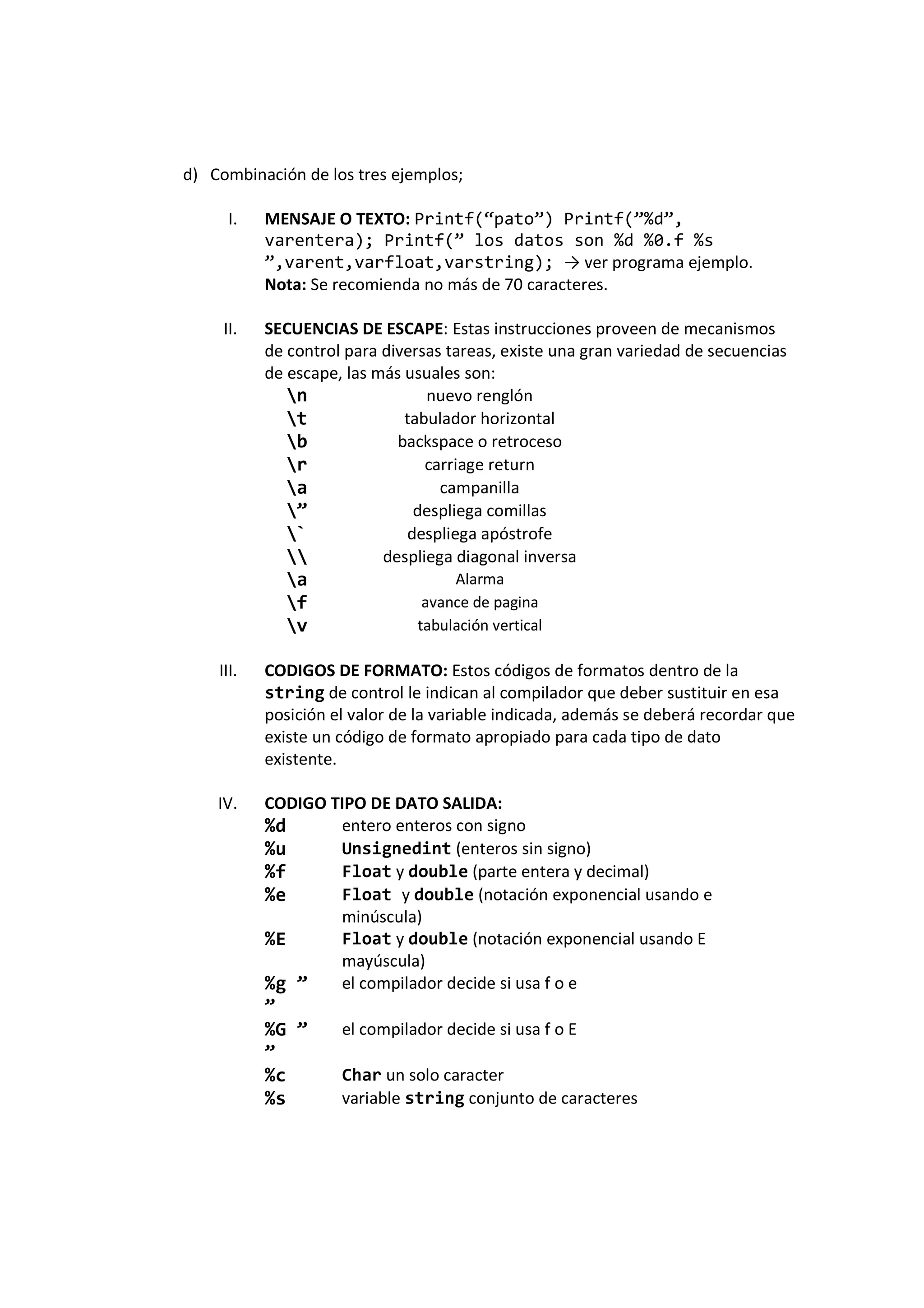 d) Combinación de los tres ejemplos;
I. MENSAJE O TEXTO: Printf(“pato”) Printf(”%d”,
varentera); Printf(” los datos son %d %0.f %s
”,varent,varfloat,varstring); → ver programa ejemplo.
Nota: Se recomienda no más de 70 caracteres.
II. SECUENCIAS DE ESCAPE: Estas instrucciones proveen de mecanismos
de control para diversas tareas, existe una gran variedad de secuencias
de escape, las más usuales son:
n nuevo renglón
t tabulador horizontal
b backspace o retroceso
r carriage return
a campanilla
” despliega comillas
` despliega apóstrofe
 despliega diagonal inversa
a Alarma
f avance de pagina
v tabulación vertical
III. CODIGOS DE FORMATO: Estos códigos de formatos dentro de la
string de control le indican al compilador que deber sustituir en esa
posición el valor de la variable indicada, además se deberá recordar que
existe un código de formato apropiado para cada tipo de dato
existente.
IV. CODIGO TIPO DE DATO SALIDA:
%d entero enteros con signo
%u Unsignedint (enteros sin signo)
%f Float y double (parte entera y decimal)
%e Float y double (notación exponencial usando e
minúscula)
%E Float y double (notación exponencial usando E
mayúscula)
%g ”
”
el compilador decide si usa f o e
%G ”
”
el compilador decide si usa f o E
%c Char un solo caracter
%s variable string conjunto de caracteres
 