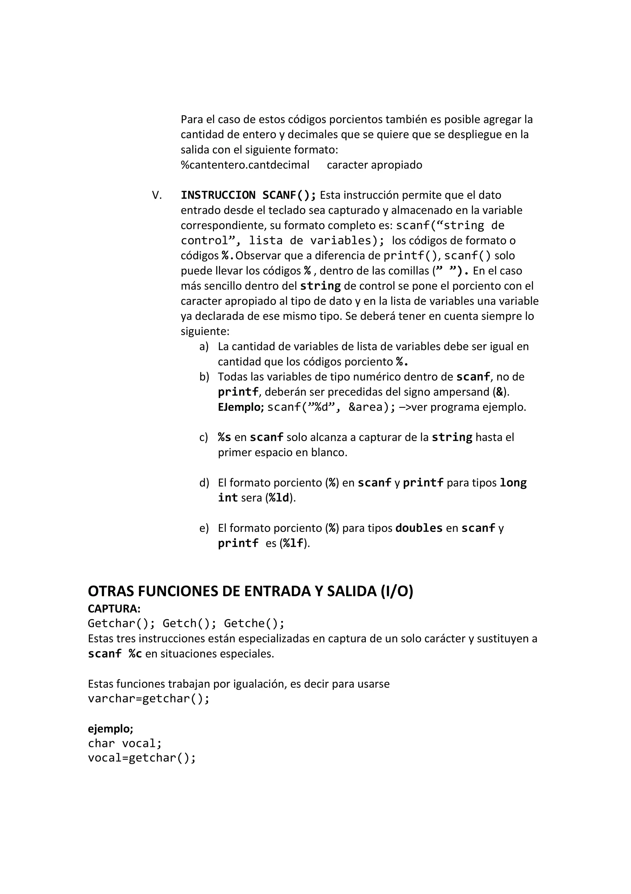 Para el caso de estos códigos porcientos también es posible agregar la
cantidad de entero y decimales que se quiere que se despliegue en la
salida con el siguiente formato:
%cantentero.cantdecimal caracter apropiado
V. INSTRUCCION SCANF(); Esta instrucción permite que el dato
entrado desde el teclado sea capturado y almacenado en la variable
correspondiente, su formato completo es: scanf(“string de
control”, lista de variables); los códigos de formato o
códigos %.Observar que a diferencia de printf(), scanf() solo
puede llevar los códigos % , dentro de las comillas (” ”). En el caso
más sencillo dentro del string de control se pone el porciento con el
caracter apropiado al tipo de dato y en la lista de variables una variable
ya declarada de ese mismo tipo. Se deberá tener en cuenta siempre lo
siguiente:
a) La cantidad de variables de lista de variables debe ser igual en
cantidad que los códigos porciento %.
b) Todas las variables de tipo numérico dentro de scanf, no de
printf, deberán ser precedidas del signo ampersand (&).
EJemplo; scanf(”%d”, &area); –>ver programa ejemplo.
c) %s en scanf solo alcanza a capturar de la string hasta el
primer espacio en blanco.
d) El formato porciento (%) en scanf y printf para tipos long
int sera (%ld).
e) El formato porciento (%) para tipos doubles en scanf y
printf es (%lf).
OTRAS FUNCIONES DE ENTRADA Y SALIDA (I/O)
CAPTURA:
Getchar(); Getch(); Getche();
Estas tres instrucciones están especializadas en captura de un solo carácter y sustituyen a
scanf %c en situaciones especiales.
Estas funciones trabajan por igualación, es decir para usarse
varchar=getchar();
ejemplo;
char vocal;
vocal=getchar();
 