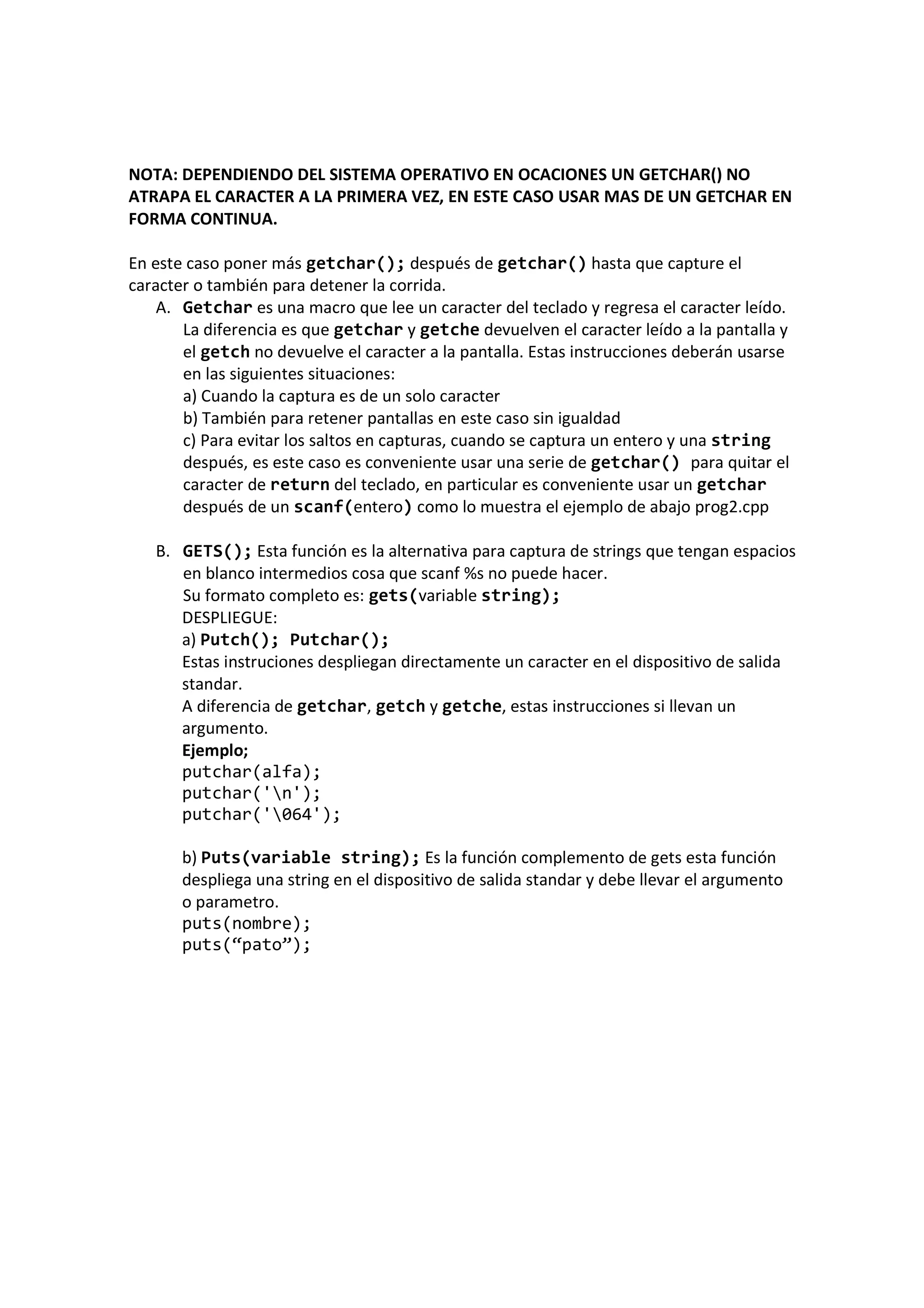NOTA: DEPENDIENDO DEL SISTEMA OPERATIVO EN OCACIONES UN GETCHAR() NO
ATRAPA EL CARACTER A LA PRIMERA VEZ, EN ESTE CASO USAR MAS DE UN GETCHAR EN
FORMA CONTINUA.
En este caso poner más getchar(); después de getchar() hasta que capture el
caracter o también para detener la corrida.
A. Getchar es una macro que lee un caracter del teclado y regresa el caracter leído.
La diferencia es que getchar y getche devuelven el caracter leído a la pantalla y
el getch no devuelve el caracter a la pantalla. Estas instrucciones deberán usarse
en las siguientes situaciones:
a) Cuando la captura es de un solo caracter
b) También para retener pantallas en este caso sin igualdad
c) Para evitar los saltos en capturas, cuando se captura un entero y una string
después, es este caso es conveniente usar una serie de getchar() para quitar el
caracter de return del teclado, en particular es conveniente usar un getchar
después de un scanf(entero) como lo muestra el ejemplo de abajo prog2.cpp
B. GETS(); Esta función es la alternativa para captura de strings que tengan espacios
en blanco intermedios cosa que scanf %s no puede hacer.
Su formato completo es: gets(variable string);
DESPLIEGUE:
a) Putch(); Putchar();
Estas instruciones despliegan directamente un caracter en el dispositivo de salida
standar.
A diferencia de getchar, getch y getche, estas instrucciones si llevan un
argumento.
Ejemplo;
putchar(alfa);
putchar('n');
putchar('064');
b) Puts(variable string); Es la función complemento de gets esta función
despliega una string en el dispositivo de salida standar y debe llevar el argumento
o parametro.
puts(nombre);
puts(“pato”);
 