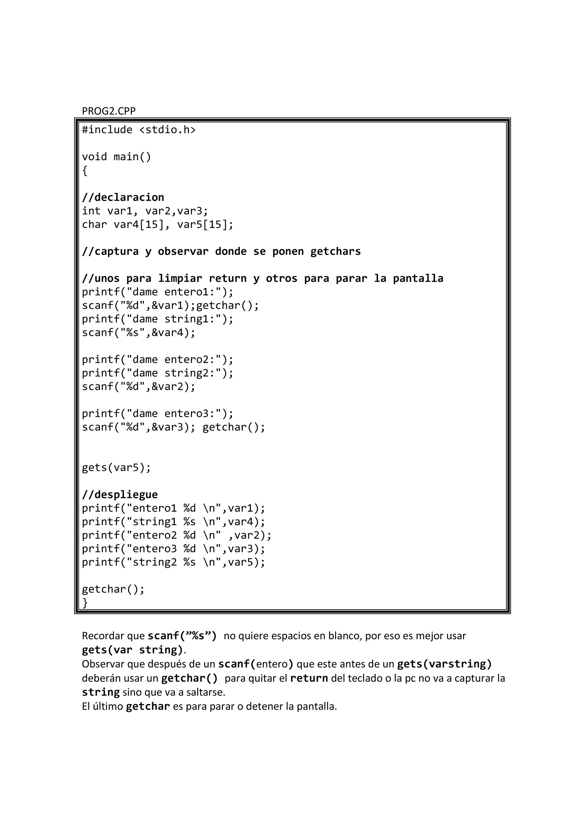 PROG2.CPP
#include <stdio.h>
void main()
{
//declaracion
int var1, var2,var3;
char var4[15], var5[15];
//captura y observar donde se ponen getchars
//unos para limpiar return y otros para parar la pantalla
printf("dame entero1:");
scanf("%d",&var1);getchar();
printf("dame string1:");
scanf("%s",&var4);
printf("dame entero2:");
printf("dame string2:");
scanf("%d",&var2);
printf("dame entero3:");
scanf("%d",&var3); getchar();
gets(var5);
//despliegue
printf("entero1 %d n",var1);
printf("string1 %s n",var4);
printf("entero2 %d n" ,var2);
printf("entero3 %d n",var3);
printf("string2 %s n",var5);
getchar();
}
Recordar que scanf(”%s”) no quiere espacios en blanco, por eso es mejor usar
gets(var string).
Observar que después de un scanf(entero) que este antes de un gets(varstring)
deberán usar un getchar() para quitar el return del teclado o la pc no va a capturar la
string sino que va a saltarse.
El último getchar es para parar o detener la pantalla.
 