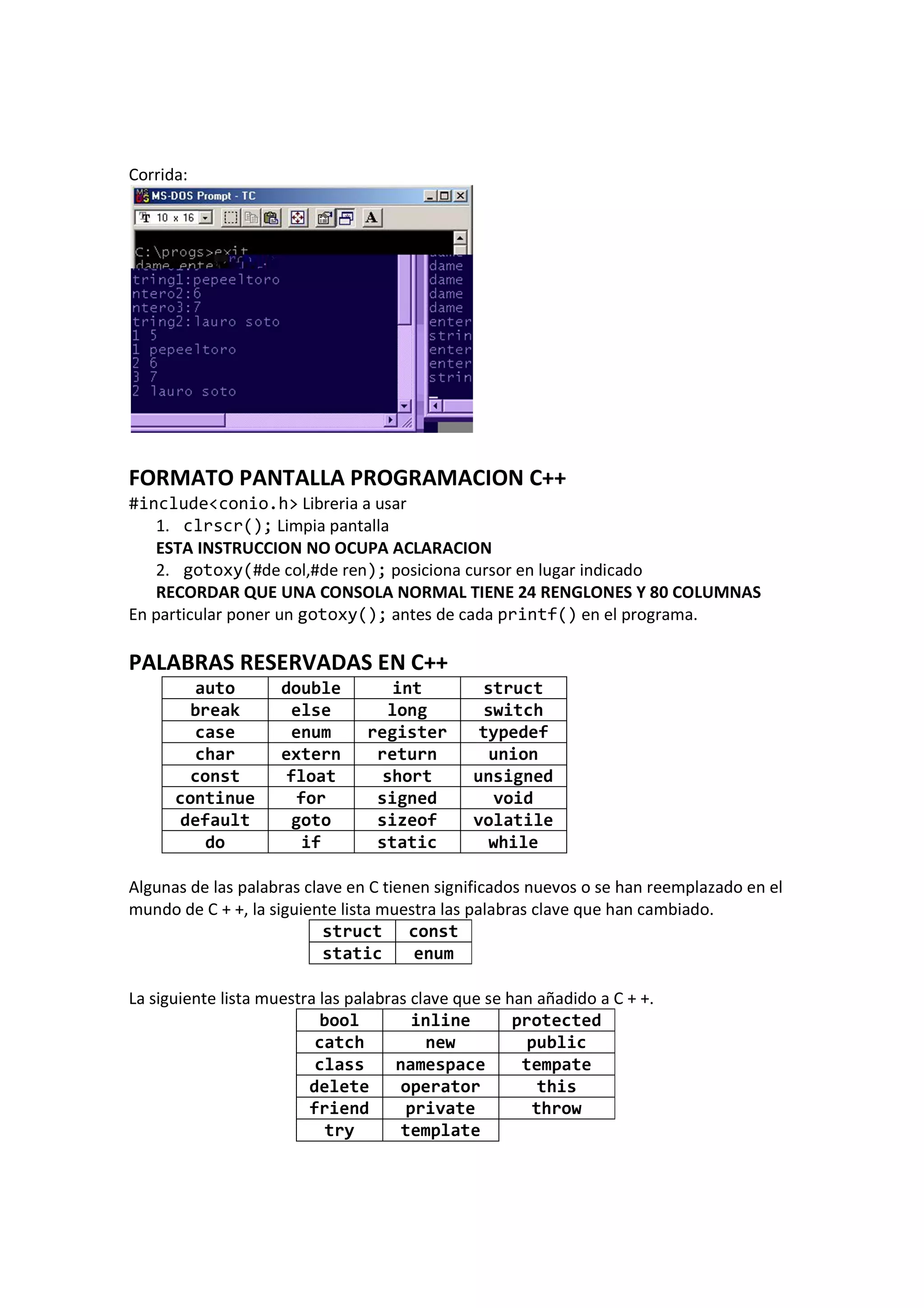 Corrida:
FORMATO PANTALLA PROGRAMACION C++
#include<conio.h> Libreria a usar
1. clrscr(); Limpia pantalla
ESTA INSTRUCCION NO OCUPA ACLARACION
2. gotoxy(#de col,#de ren); posiciona cursor en lugar indicado
RECORDAR QUE UNA CONSOLA NORMAL TIENE 24 RENGLONES Y 80 COLUMNAS
En particular poner un gotoxy(); antes de cada printf() en el programa.
PALABRAS RESERVADAS EN C++
auto double int struct
break else long switch
case enum register typedef
char extern return union
const float short unsigned
continue for signed void
default goto sizeof volatile
do if static while
Algunas de las palabras clave en C tienen significados nuevos o se han reemplazado en el
mundo de C + +, la siguiente lista muestra las palabras clave que han cambiado.
struct const
static enum
La siguiente lista muestra las palabras clave que se han añadido a C + +.
bool inline protected
catch new public
class namespace tempate
delete operator this
friend private throw
try template
 