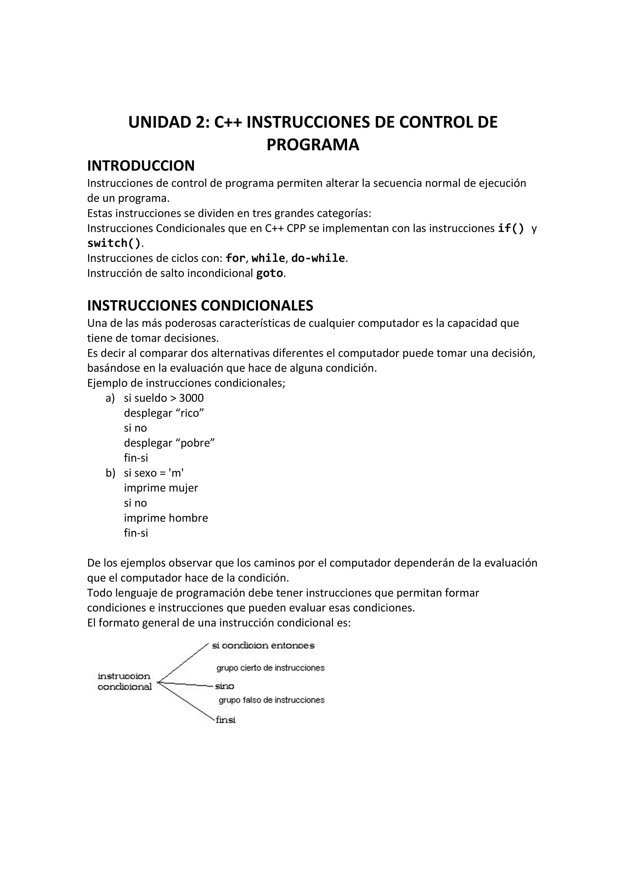 UNIDAD 2: C++ INSTRUCCIONES DE CONTROL DE
PROGRAMA
INTRODUCCION
Instrucciones de control de programa permiten alterar la secuencia normal de ejecución
de un programa.
Estas instrucciones se dividen en tres grandes categorías:
Instrucciones Condicionales que en C++ CPP se implementan con las instrucciones if() y
switch().
Instrucciones de ciclos con: for, while, do-while.
Instrucción de salto incondicional goto.
INSTRUCCIONES CONDICIONALES
Una de las más poderosas características de cualquier computador es la capacidad que
tiene de tomar decisiones.
Es decir al comparar dos alternativas diferentes el computador puede tomar una decisión,
basándose en la evaluación que hace de alguna condición.
Ejemplo de instrucciones condicionales;
a) si sueldo > 3000
desplegar “rico”
si no
desplegar “pobre”
fin-si
b) si sexo = 'm'
imprime mujer
si no
imprime hombre
fin-si
De los ejemplos observar que los caminos por el computador dependerán de la evaluación
que el computador hace de la condición.
Todo lenguaje de programación debe tener instrucciones que permitan formar
condiciones e instrucciones que pueden evaluar esas condiciones.
El formato general de una instrucción condicional es:
 