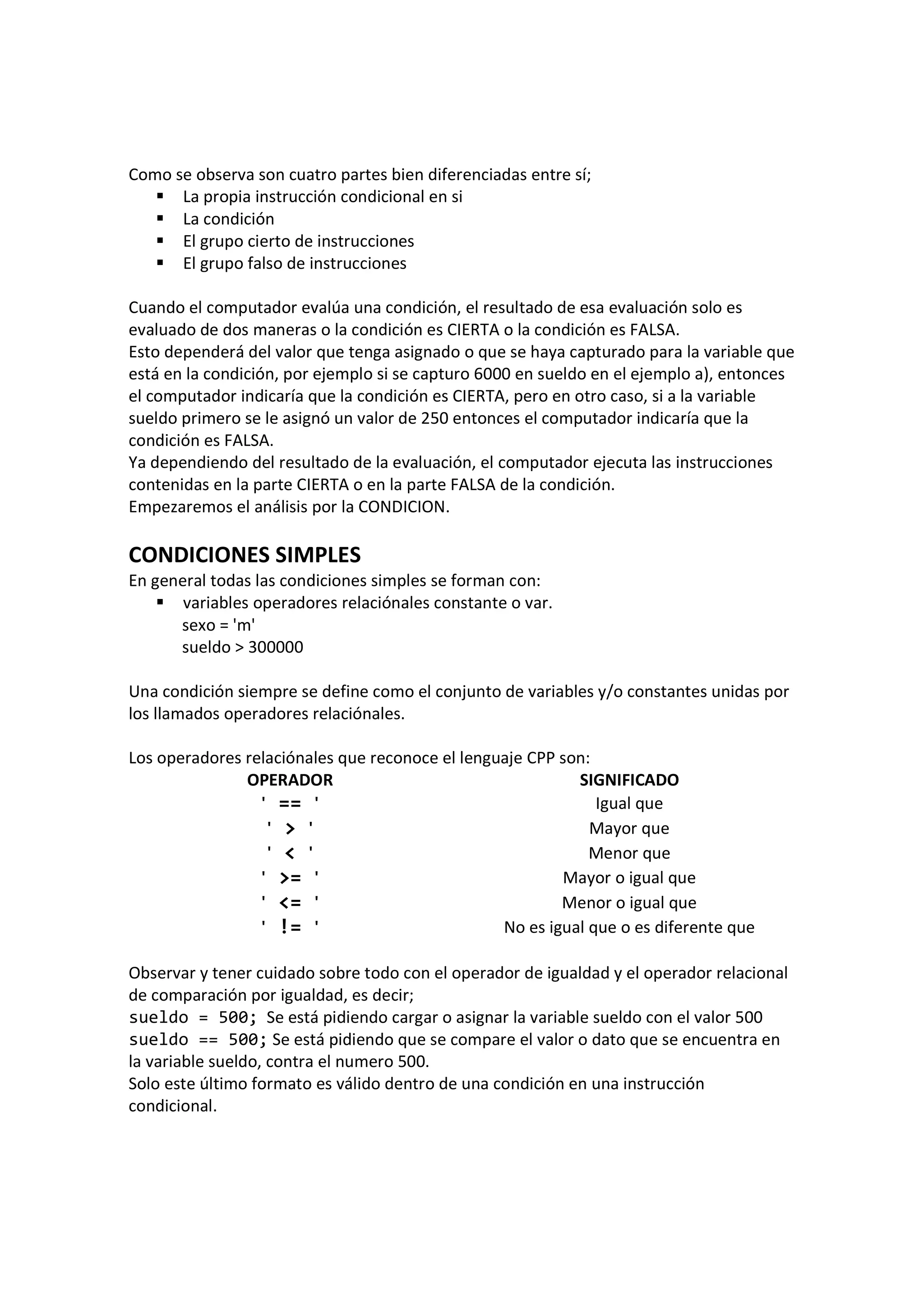 Como se observa son cuatro partes bien diferenciadas entre sí;
La propia instrucción condicional en si
La condición
El grupo cierto de instrucciones
El grupo falso de instrucciones
Cuando el computador evalúa una condición, el resultado de esa evaluación solo es
evaluado de dos maneras o la condición es CIERTA o la condición es FALSA.
Esto dependerá del valor que tenga asignado o que se haya capturado para la variable que
está en la condición, por ejemplo si se capturo 6000 en sueldo en el ejemplo a), entonces
el computador indicaría que la condición es CIERTA, pero en otro caso, si a la variable
sueldo primero se le asignó un valor de 250 entonces el computador indicaría que la
condición es FALSA.
Ya dependiendo del resultado de la evaluación, el computador ejecuta las instrucciones
contenidas en la parte CIERTA o en la parte FALSA de la condición.
Empezaremos el análisis por la CONDICION.
CONDICIONES SIMPLES
En general todas las condiciones simples se forman con:
variables operadores relaciónales constante o var.
sexo = 'm'
sueldo > 300000
Una condición siempre se define como el conjunto de variables y/o constantes unidas por
los llamados operadores relaciónales.
Los operadores relaciónales que reconoce el lenguaje CPP son:
OPERADOR SIGNIFICADO
' == ' Igual que
' > ' Mayor que
' < ' Menor que
' >= ' Mayor o igual que
' <= ' Menor o igual que
' != ' No es igual que o es diferente que
Observar y tener cuidado sobre todo con el operador de igualdad y el operador relacional
de comparación por igualdad, es decir;
sueldo = 500; Se está pidiendo cargar o asignar la variable sueldo con el valor 500
sueldo == 500; Se está pidiendo que se compare el valor o dato que se encuentra en
la variable sueldo, contra el numero 500.
Solo este último formato es válido dentro de una condición en una instrucción
condicional.
 