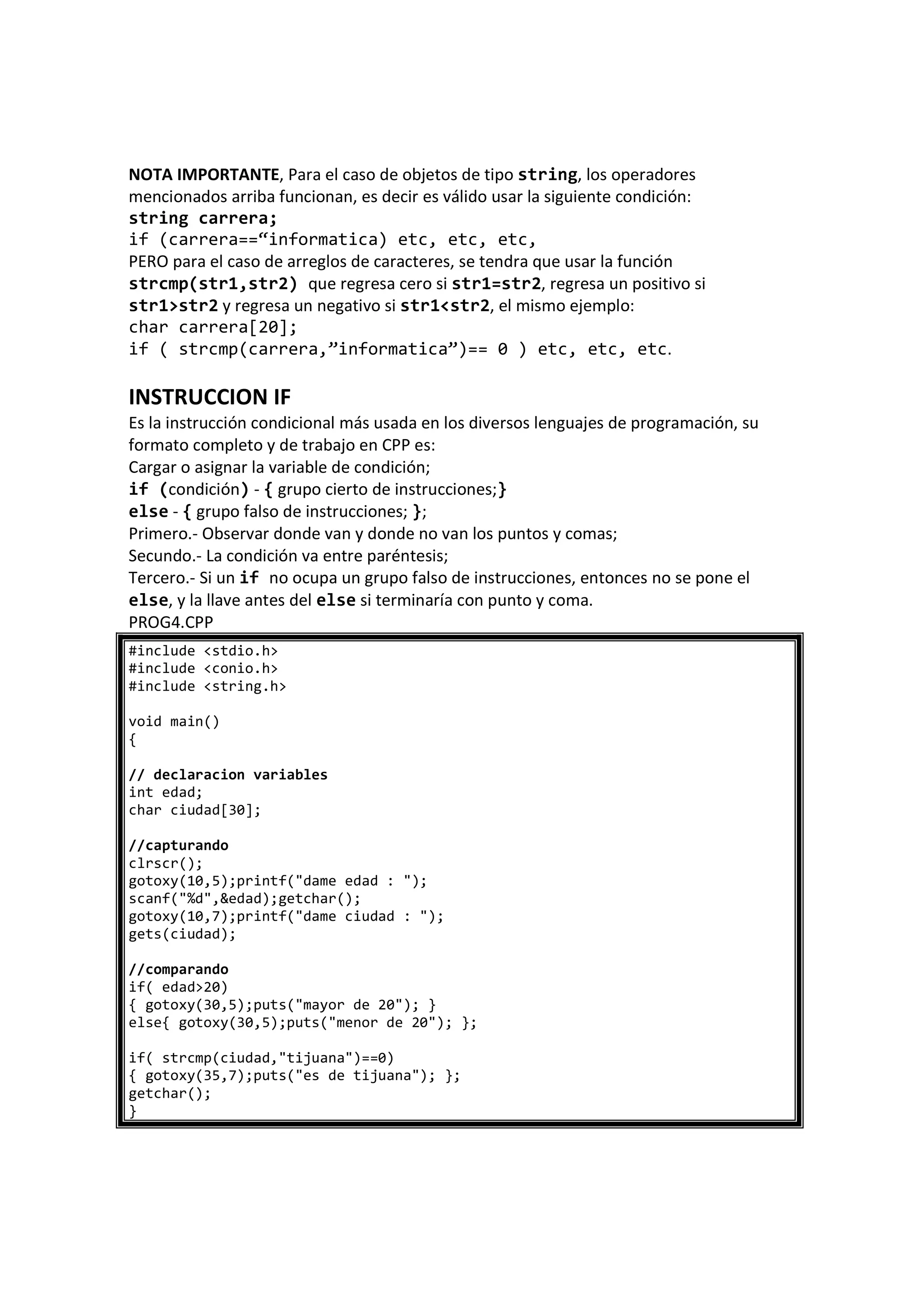 NOTA IMPORTANTE, Para el caso de objetos de tipo string, los operadores
mencionados arriba funcionan, es decir es válido usar la siguiente condición:
string carrera;
if (carrera==“informatica) etc, etc, etc,
PERO para el caso de arreglos de caracteres, se tendra que usar la función
strcmp(str1,str2) que regresa cero si str1=str2, regresa un positivo si
str1>str2 y regresa un negativo si str1<str2, el mismo ejemplo:
char carrera[20];
if ( strcmp(carrera,”informatica”)== 0 ) etc, etc, etc.
INSTRUCCION IF
Es la instrucción condicional más usada en los diversos lenguajes de programación, su
formato completo y de trabajo en CPP es:
Cargar o asignar la variable de condición;
if (condición) - { grupo cierto de instrucciones;}
else - { grupo falso de instrucciones; };
Primero.- Observar donde van y donde no van los puntos y comas;
Secundo.- La condición va entre paréntesis;
Tercero.- Si un if no ocupa un grupo falso de instrucciones, entonces no se pone el
else, y la llave antes del else si terminaría con punto y coma.
PROG4.CPP
#include <stdio.h>
#include <conio.h>
#include <string.h>
void main()
{
// declaracion variables
int edad;
char ciudad[30];
//capturando
clrscr();
gotoxy(10,5);printf("dame edad : ");
scanf("%d",&edad);getchar();
gotoxy(10,7);printf("dame ciudad : ");
gets(ciudad);
//comparando
if( edad>20)
{ gotoxy(30,5);puts("mayor de 20"); }
else{ gotoxy(30,5);puts("menor de 20"); };
if( strcmp(ciudad,"tijuana")==0)
{ gotoxy(35,7);puts("es de tijuana"); };
getchar();
}
 