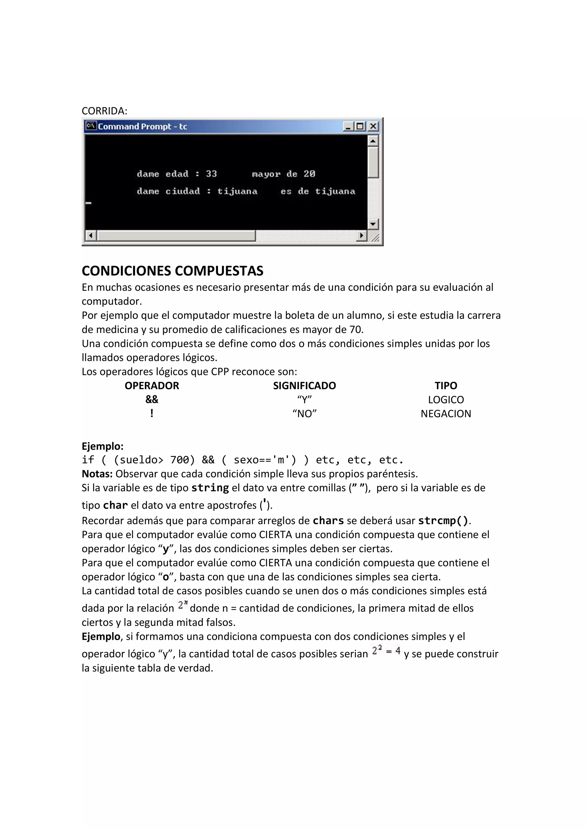 CORRIDA:
CONDICIONES COMPUESTAS
En muchas ocasiones es necesario presentar más de una condición para su evaluación al
computador.
Por ejemplo que el computador muestre la boleta de un alumno, si este estudia la carrera
de medicina y su promedio de calificaciones es mayor de 70.
Una condición compuesta se define como dos o más condiciones simples unidas por los
llamados operadores lógicos.
Los operadores lógicos que CPP reconoce son:
OPERADOR SIGNIFICADO TIPO
&& “Y” LOGICO
! “NO” NEGACION
Ejemplo:
if ( (sueldo> 700) && ( sexo=='m') ) etc, etc, etc.
Notas: Observar que cada condición simple lleva sus propios paréntesis.
Si la variable es de tipo string el dato va entre comillas (” ”), pero si la variable es de
tipo char el dato va entre apostrofes (').
Recordar además que para comparar arreglos de chars se deberá usar strcmp().
Para que el computador evalúe como CIERTA una condición compuesta que contiene el
operador lógico “y”, las dos condiciones simples deben ser ciertas.
Para que el computador evalúe como CIERTA una condición compuesta que contiene el
operador lógico “o”, basta con que una de las condiciones simples sea cierta.
La cantidad total de casos posibles cuando se unen dos o más condiciones simples está
dada por la relación donde n = cantidad de condiciones, la primera mitad de ellos
ciertos y la segunda mitad falsos.
Ejemplo, si formamos una condiciona compuesta con dos condiciones simples y el
operador lógico “y”, la cantidad total de casos posibles serian y se puede construir
la siguiente tabla de verdad.
 