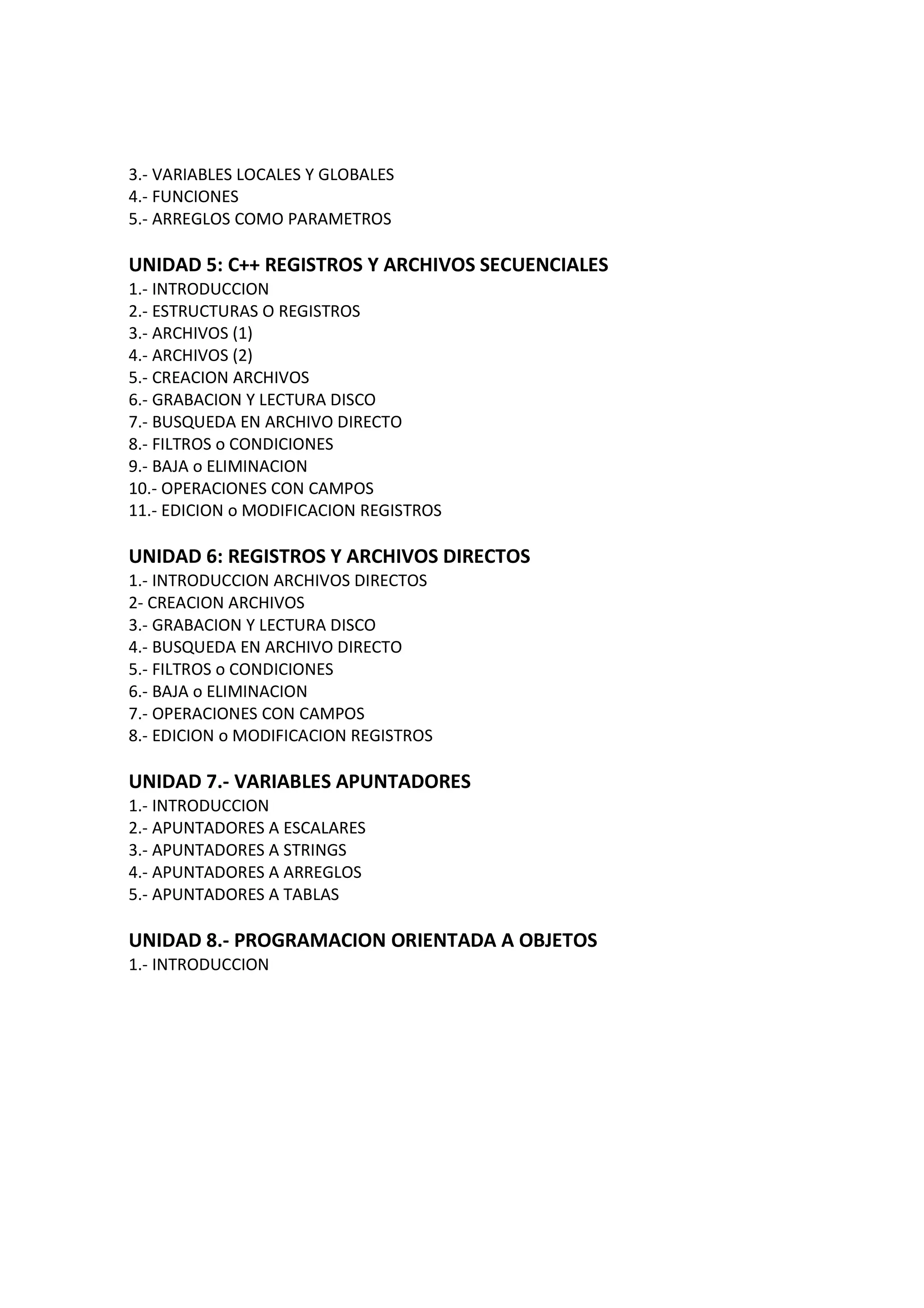 3.- VARIABLES LOCALES Y GLOBALES
4.- FUNCIONES
5.- ARREGLOS COMO PARAMETROS
UNIDAD 5: C++ REGISTROS Y ARCHIVOS SECUENCIALES
1.- INTRODUCCION
2.- ESTRUCTURAS O REGISTROS
3.- ARCHIVOS (1)
4.- ARCHIVOS (2)
5.- CREACION ARCHIVOS
6.- GRABACION Y LECTURA DISCO
7.- BUSQUEDA EN ARCHIVO DIRECTO
8.- FILTROS o CONDICIONES
9.- BAJA o ELIMINACION
10.- OPERACIONES CON CAMPOS
11.- EDICION o MODIFICACION REGISTROS
UNIDAD 6: REGISTROS Y ARCHIVOS DIRECTOS
1.- INTRODUCCION ARCHIVOS DIRECTOS
2- CREACION ARCHIVOS
3.- GRABACION Y LECTURA DISCO
4.- BUSQUEDA EN ARCHIVO DIRECTO
5.- FILTROS o CONDICIONES
6.- BAJA o ELIMINACION
7.- OPERACIONES CON CAMPOS
8.- EDICION o MODIFICACION REGISTROS
UNIDAD 7.- VARIABLES APUNTADORES
1.- INTRODUCCION
2.- APUNTADORES A ESCALARES
3.- APUNTADORES A STRINGS
4.- APUNTADORES A ARREGLOS
5.- APUNTADORES A TABLAS
UNIDAD 8.- PROGRAMACION ORIENTADA A OBJETOS
1.- INTRODUCCION
 