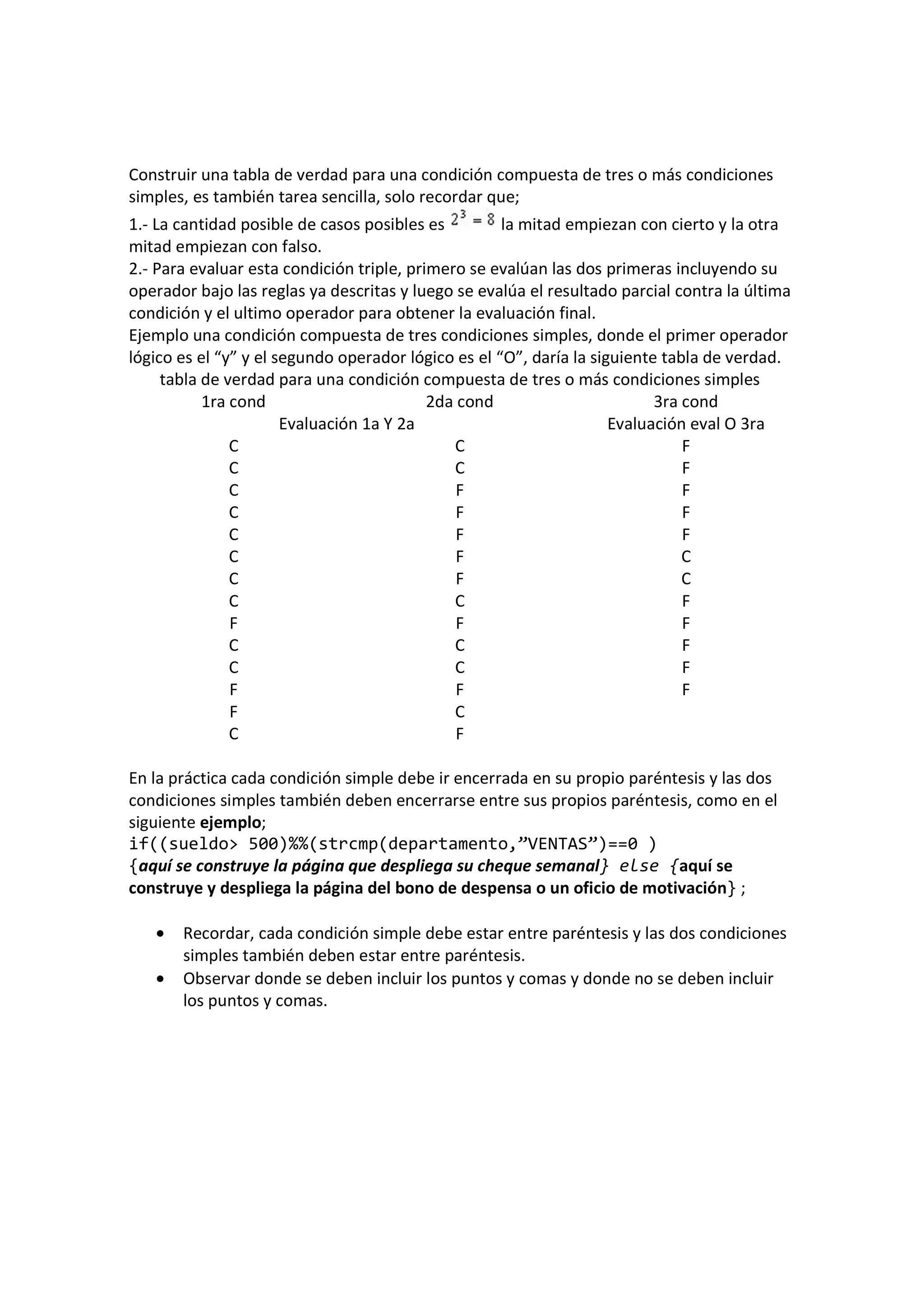Construir una tabla de verdad para una condición compuesta de tres o más condiciones
simples, es también tarea sencilla, solo recordar que;
1.- La cantidad posible de casos posibles es la mitad empiezan con cierto y la otra
mitad empiezan con falso.
2.- Para evaluar esta condición triple, primero se evalúan las dos primeras incluyendo su
operador bajo las reglas ya descritas y luego se evalúa el resultado parcial contra la última
condición y el ultimo operador para obtener la evaluación final.
Ejemplo una condición compuesta de tres condiciones simples, donde el primer operador
lógico es el “y” y el segundo operador lógico es el “O”, daría la siguiente tabla de verdad.
tabla de verdad para una condición compuesta de tres o más condiciones simples
1ra cond 2da cond 3ra cond
Evaluación 1a Y 2a Evaluación eval O 3ra
C C F
C C F
C F F
C F F
C F F
C F C
C F C
C C F
F F F
C C F
C C F
F F F
F C
C F
En la práctica cada condición simple debe ir encerrada en su propio paréntesis y las dos
condiciones simples también deben encerrarse entre sus propios paréntesis, como en el
siguiente ejemplo;
if((sueldo> 500)%%(strcmp(departamento,”VENTAS”)==0 )
{aquí se construye la página que despliega su cheque semanal} else {aquí se
construye y despliega la página del bono de despensa o un oficio de motivación} ;
• Recordar, cada condición simple debe estar entre paréntesis y las dos condiciones
simples también deben estar entre paréntesis.
• Observar donde se deben incluir los puntos y comas y donde no se deben incluir
los puntos y comas.
 