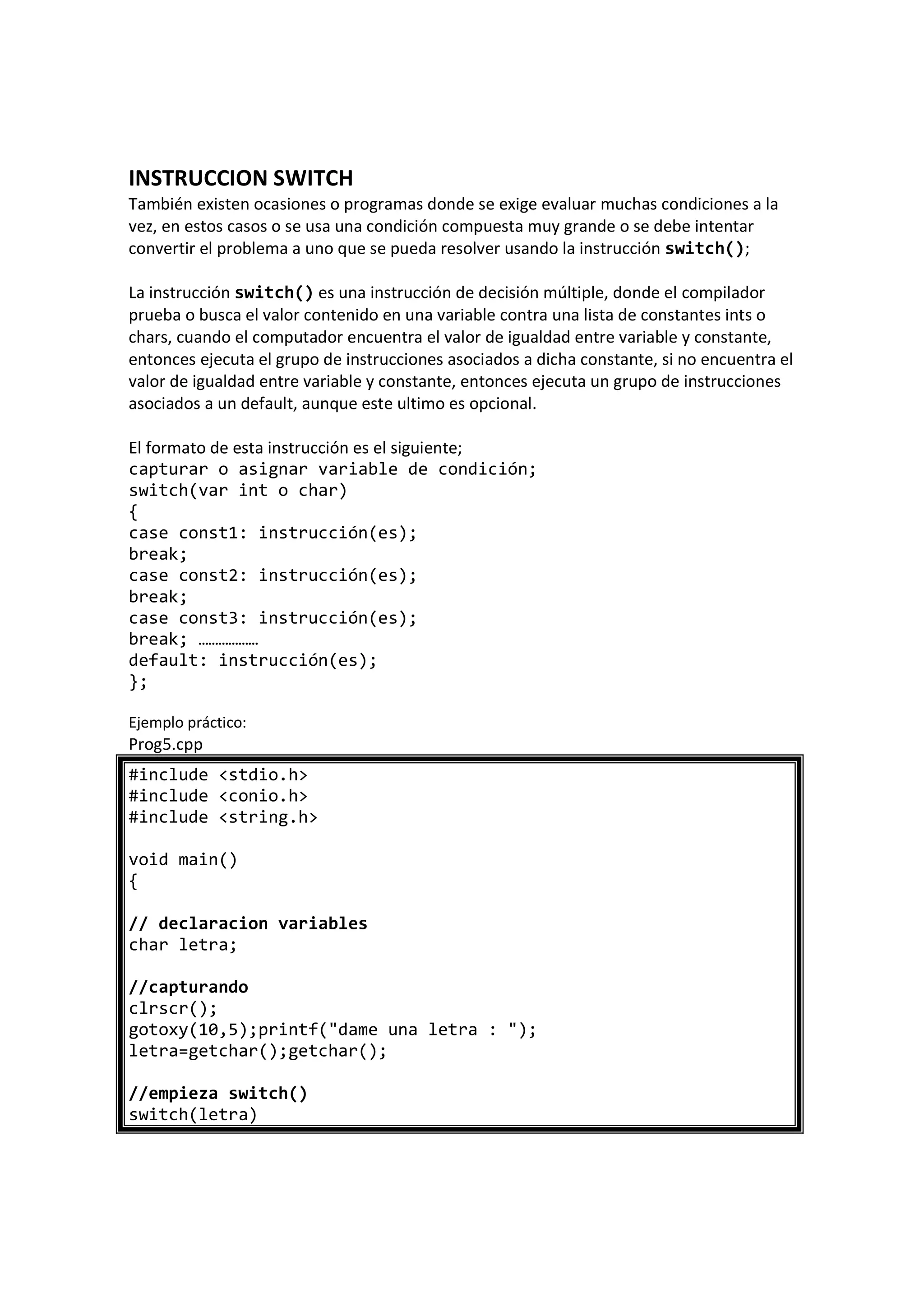 INSTRUCCION SWITCH
También existen ocasiones o programas donde se exige evaluar muchas condiciones a la
vez, en estos casos o se usa una condición compuesta muy grande o se debe intentar
convertir el problema a uno que se pueda resolver usando la instrucción switch();
La instrucción switch() es una instrucción de decisión múltiple, donde el compilador
prueba o busca el valor contenido en una variable contra una lista de constantes ints o
chars, cuando el computador encuentra el valor de igualdad entre variable y constante,
entonces ejecuta el grupo de instrucciones asociados a dicha constante, si no encuentra el
valor de igualdad entre variable y constante, entonces ejecuta un grupo de instrucciones
asociados a un default, aunque este ultimo es opcional.
El formato de esta instrucción es el siguiente;
capturar o asignar variable de condición;
switch(var int o char)
{
case const1: instrucción(es);
break;
case const2: instrucción(es);
break;
case const3: instrucción(es);
break; ………………
default: instrucción(es);
};
Ejemplo práctico:
Prog5.cpp
#include <stdio.h>
#include <conio.h>
#include <string.h>
void main()
{
// declaracion variables
char letra;
//capturando
clrscr();
gotoxy(10,5);printf("dame una letra : ");
letra=getchar();getchar();
//empieza switch()
switch(letra)
 