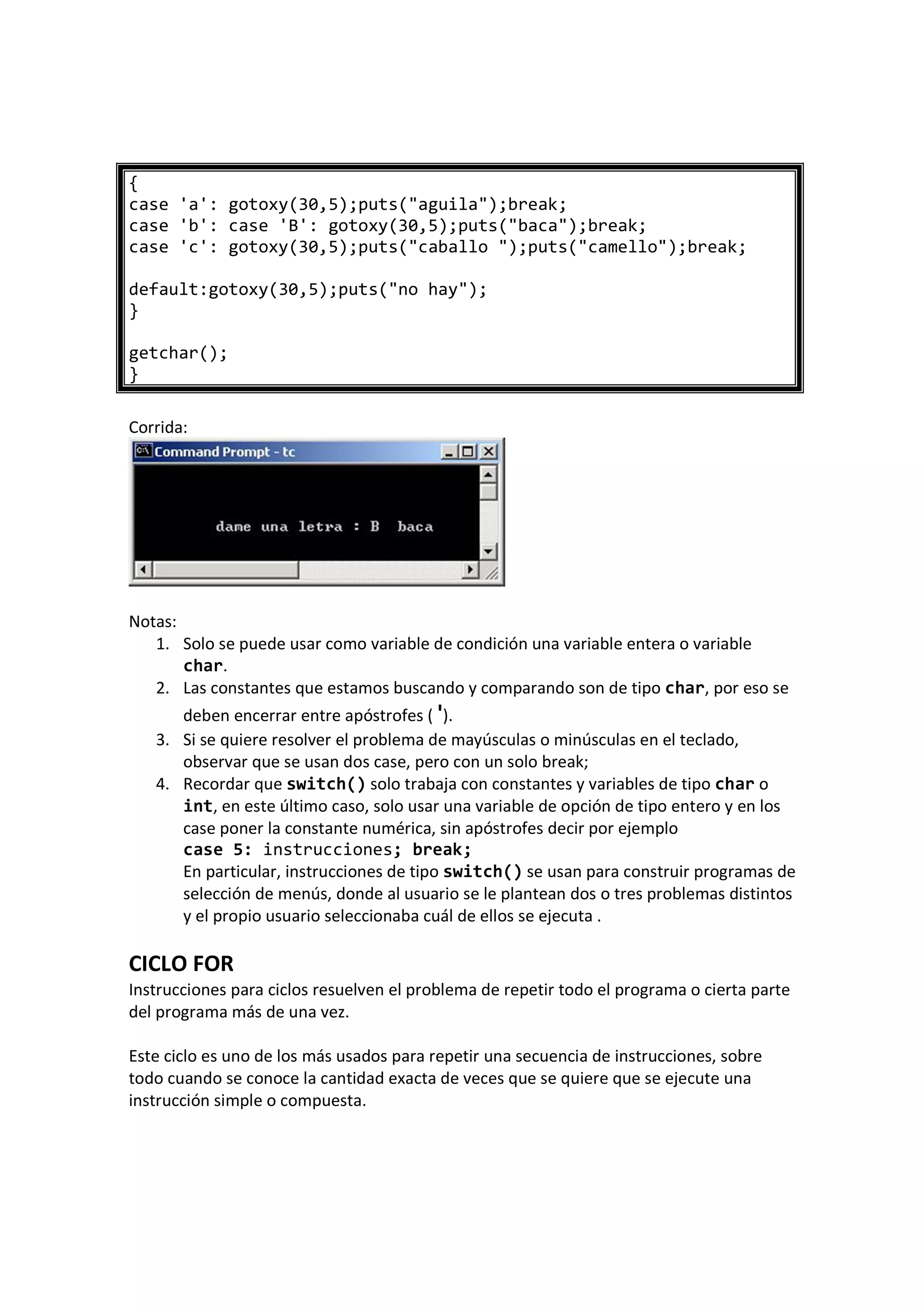 {
case 'a': gotoxy(30,5);puts("aguila");break;
case 'b': case 'B': gotoxy(30,5);puts("baca");break;
case 'c': gotoxy(30,5);puts("caballo ");puts("camello");break;
default:gotoxy(30,5);puts("no hay");
}
getchar();
}
Corrida:
Notas:
1. Solo se puede usar como variable de condición una variable entera o variable
char.
2. Las constantes que estamos buscando y comparando son de tipo char, por eso se
deben encerrar entre apóstrofes ( ').
3. Si se quiere resolver el problema de mayúsculas o minúsculas en el teclado,
observar que se usan dos case, pero con un solo break;
4. Recordar que switch() solo trabaja con constantes y variables de tipo char o
int, en este último caso, solo usar una variable de opción de tipo entero y en los
case poner la constante numérica, sin apóstrofes decir por ejemplo
case 5: instrucciones; break;
En particular, instrucciones de tipo switch() se usan para construir programas de
selección de menús, donde al usuario se le plantean dos o tres problemas distintos
y el propio usuario seleccionaba cuál de ellos se ejecuta .
CICLO FOR
Instrucciones para ciclos resuelven el problema de repetir todo el programa o cierta parte
del programa más de una vez.
Este ciclo es uno de los más usados para repetir una secuencia de instrucciones, sobre
todo cuando se conoce la cantidad exacta de veces que se quiere que se ejecute una
instrucción simple o compuesta.
 