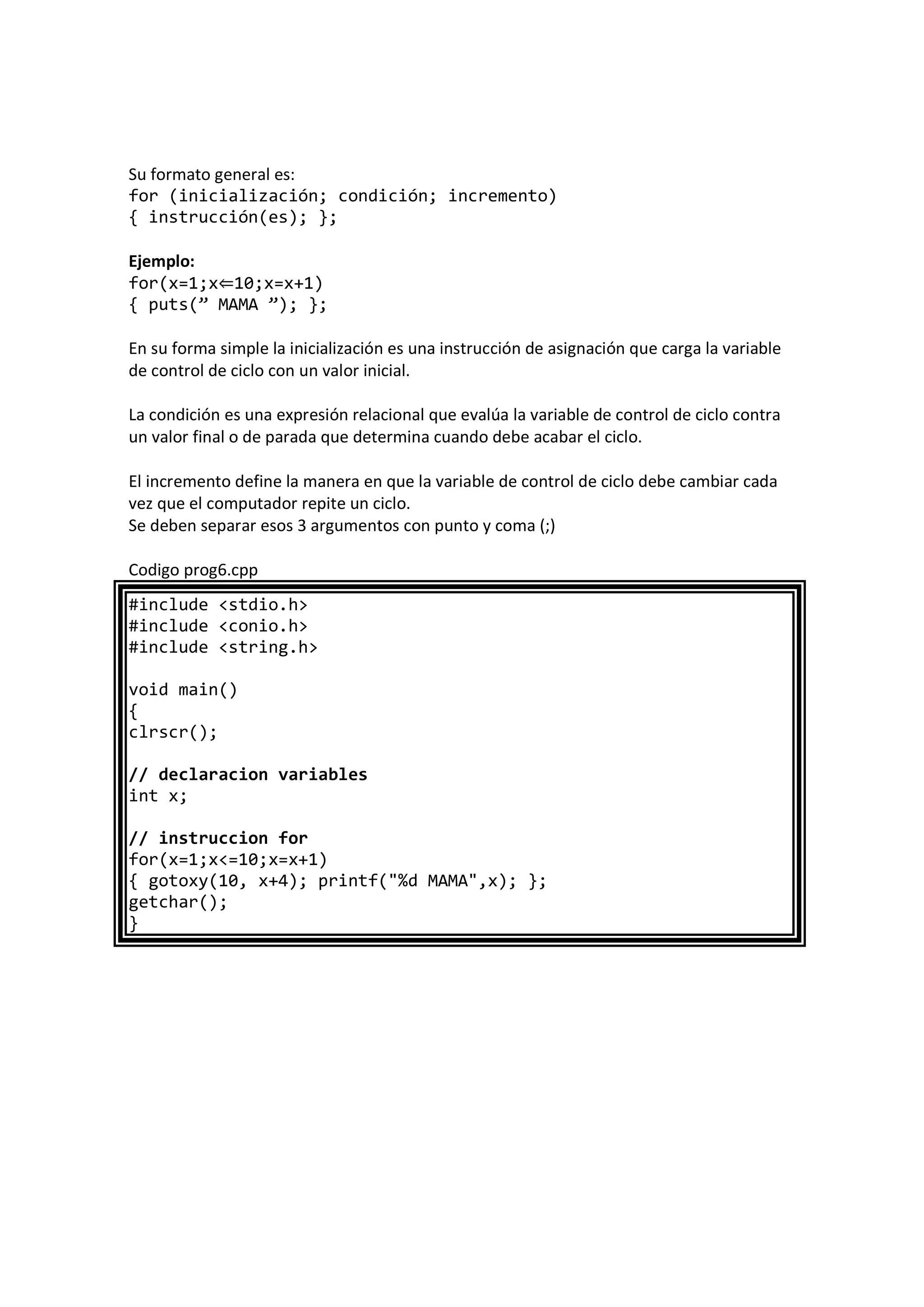 Su formato general es:
for (inicialización; condición; incremento)
{ instrucción(es); };
Ejemplo:
for(x=1;x⇐10;x=x+1)
{ puts(” MAMA ”); };
En su forma simple la inicialización es una instrucción de asignación que carga la variable
de control de ciclo con un valor inicial.
La condición es una expresión relacional que evalúa la variable de control de ciclo contra
un valor final o de parada que determina cuando debe acabar el ciclo.
El incremento define la manera en que la variable de control de ciclo debe cambiar cada
vez que el computador repite un ciclo.
Se deben separar esos 3 argumentos con punto y coma (;)
Codigo prog6.cpp
#include <stdio.h>
#include <conio.h>
#include <string.h>
void main()
{
clrscr();
// declaracion variables
int x;
// instruccion for
for(x=1;x<=10;x=x+1)
{ gotoxy(10, x+4); printf("%d MAMA",x); };
getchar();
}
 