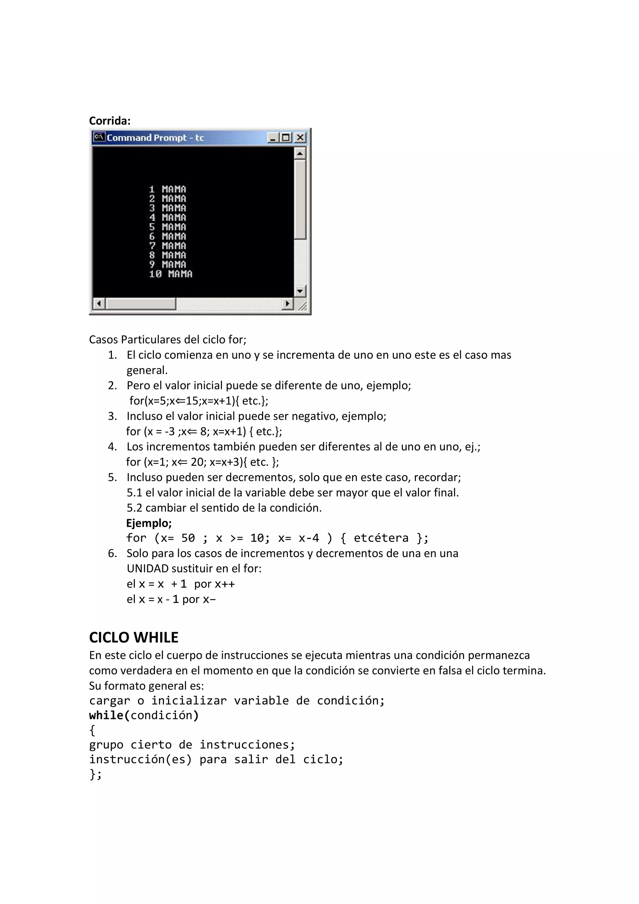 Corrida:
Casos Particulares del ciclo for;
1. El ciclo comienza en uno y se incrementa de uno en uno este es el caso mas
general.
2. Pero el valor inicial puede se diferente de uno, ejemplo;
for(x=5;x⇐15;x=x+1){ etc.};
3. Incluso el valor inicial puede ser negativo, ejemplo;
for (x = -3 ;x⇐ 8; x=x+1) { etc.};
4. Los incrementos también pueden ser diferentes al de uno en uno, ej.;
for (x=1; x⇐ 20; x=x+3){ etc. };
5. Incluso pueden ser decrementos, solo que en este caso, recordar;
5.1 el valor inicial de la variable debe ser mayor que el valor final.
5.2 cambiar el sentido de la condición.
Ejemplo;
for (x= 50 ; x >= 10; x= x-4 ) { etcétera };
6. Solo para los casos de incrementos y decrementos de una en una
UNIDAD sustituir en el for:
el x = x + 1 por x++
el x = x - 1 por x–
CICLO WHILE
En este ciclo el cuerpo de instrucciones se ejecuta mientras una condición permanezca
como verdadera en el momento en que la condición se convierte en falsa el ciclo termina.
Su formato general es:
cargar o inicializar variable de condición;
while(condición)
{
grupo cierto de instrucciones;
instrucción(es) para salir del ciclo;
};
 