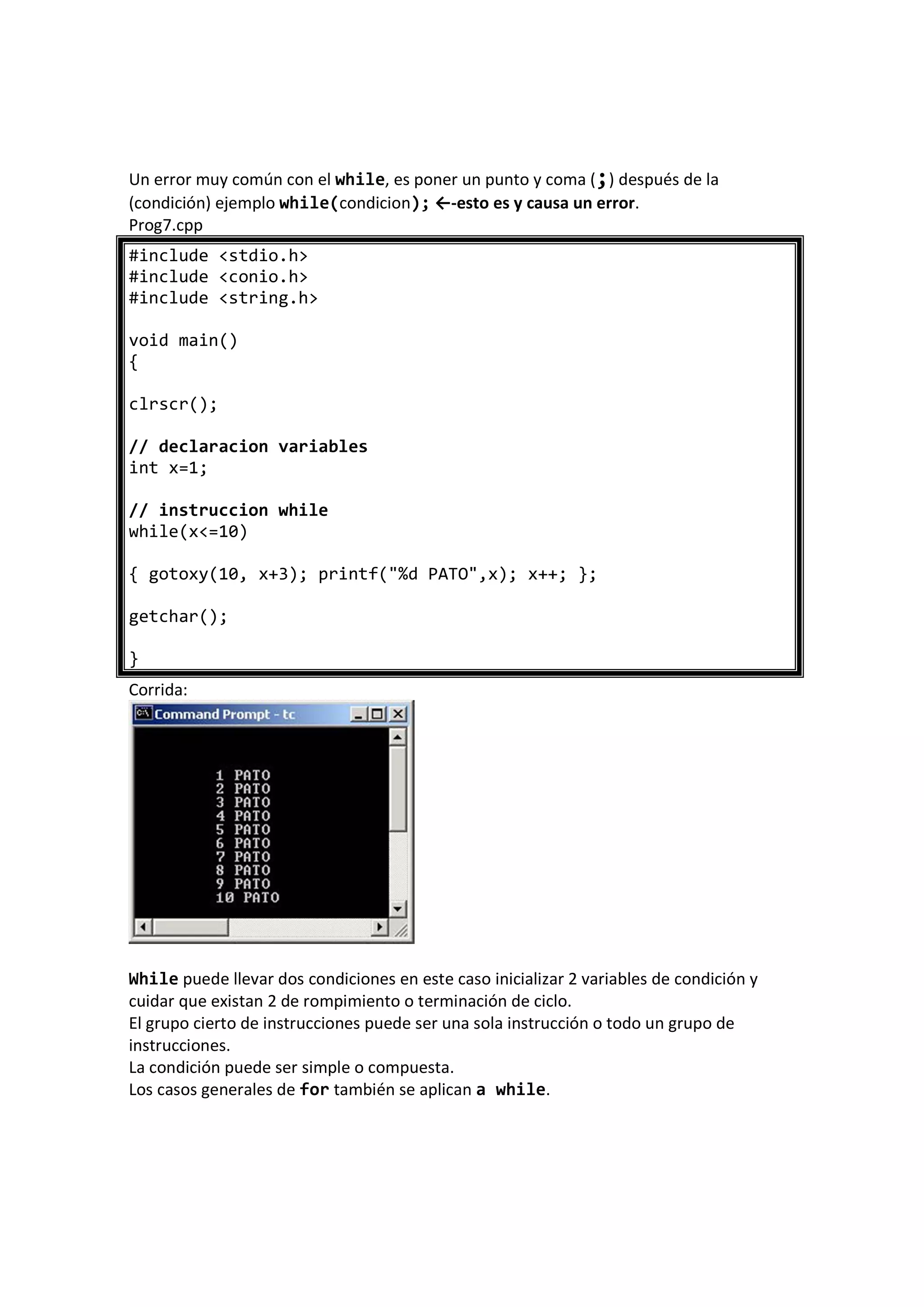 Un error muy común con el while, es poner un punto y coma (;) después de la
(condición) ejemplo while(condicion); ←-esto es y causa un error.
Prog7.cpp
#include <stdio.h>
#include <conio.h>
#include <string.h>
void main()
{
clrscr();
// declaracion variables
int x=1;
// instruccion while
while(x<=10)
{ gotoxy(10, x+3); printf("%d PATO",x); x++; };
getchar();
}
Corrida:
While puede llevar dos condiciones en este caso inicializar 2 variables de condición y
cuidar que existan 2 de rompimiento o terminación de ciclo.
El grupo cierto de instrucciones puede ser una sola instrucción o todo un grupo de
instrucciones.
La condición puede ser simple o compuesta.
Los casos generales de for también se aplican a while.
 