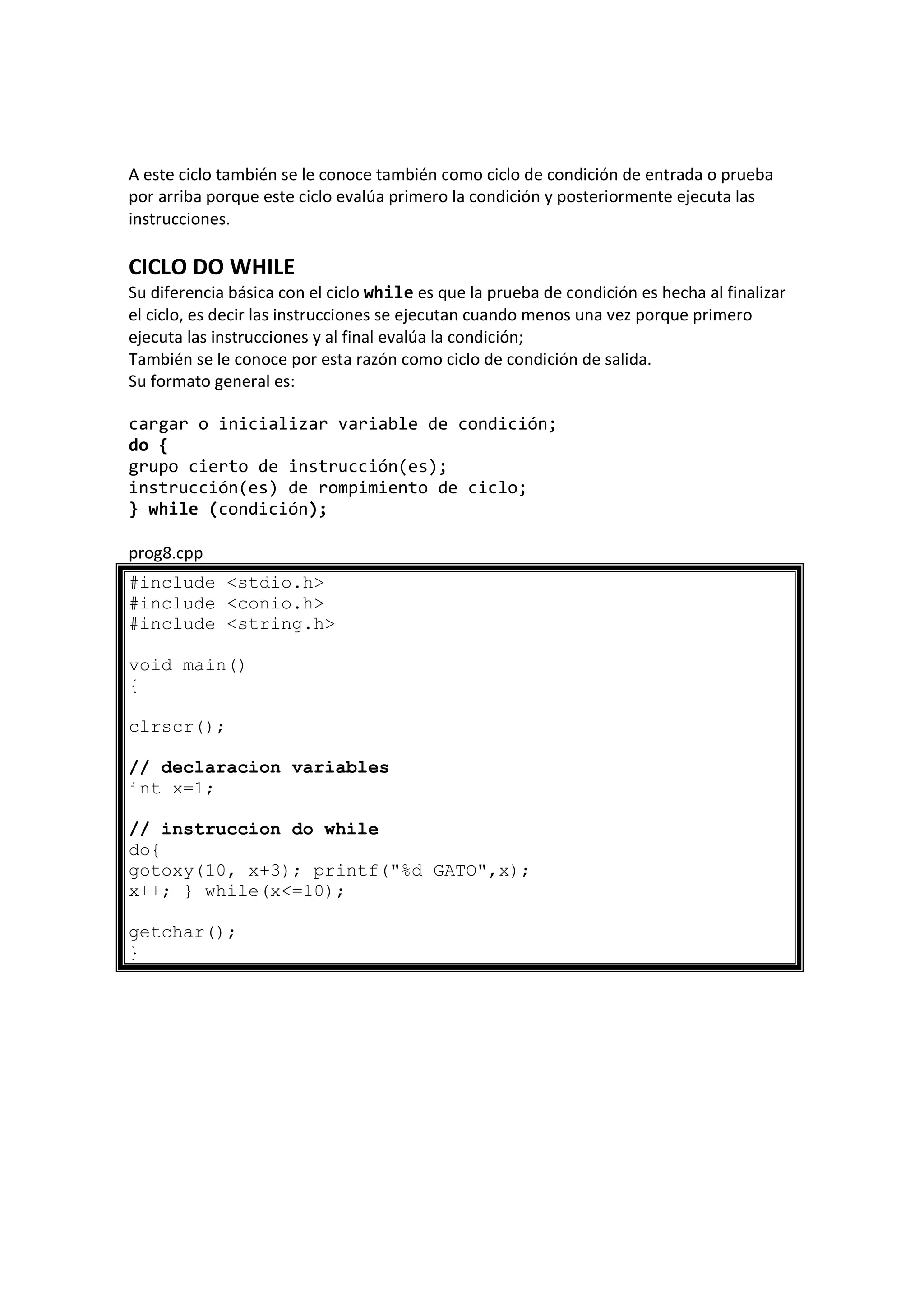 A este ciclo también se le conoce también como ciclo de condición de entrada o prueba
por arriba porque este ciclo evalúa primero la condición y posteriormente ejecuta las
instrucciones.
CICLO DO WHILE
Su diferencia básica con el ciclo while es que la prueba de condición es hecha al finalizar
el ciclo, es decir las instrucciones se ejecutan cuando menos una vez porque primero
ejecuta las instrucciones y al final evalúa la condición;
También se le conoce por esta razón como ciclo de condición de salida.
Su formato general es:
cargar o inicializar variable de condición;
do {
grupo cierto de instrucción(es);
instrucción(es) de rompimiento de ciclo;
} while (condición);
prog8.cpp
#include <stdio.h>
#include <conio.h>
#include <string.h>
void main()
{
clrscr();
// declaracion variables
int x=1;
// instruccion do while
do{
gotoxy(10, x+3); printf("%d GATO",x);
x++; } while(x<=10);
getchar();
}
 