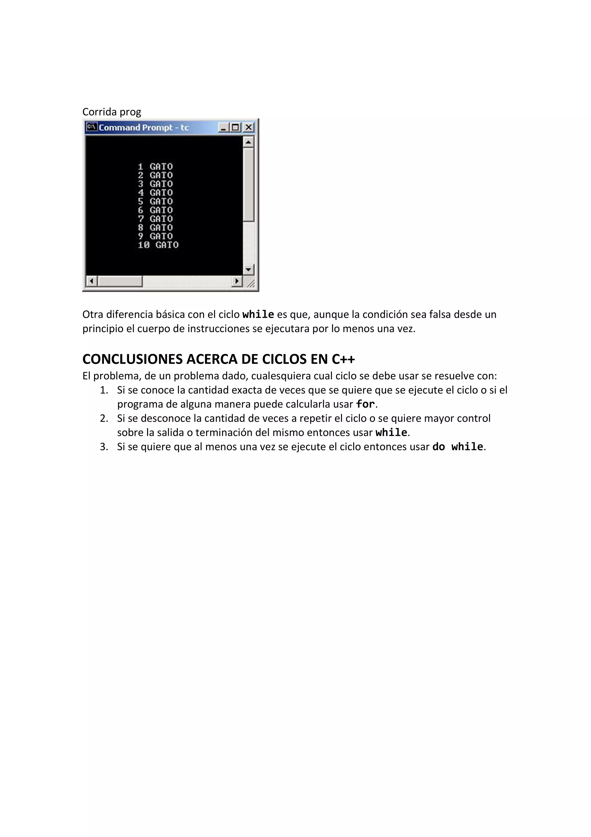 Corrida prog
Otra diferencia básica con el ciclo while es que, aunque la condición sea falsa desde un
principio el cuerpo de instrucciones se ejecutara por lo menos una vez.
CONCLUSIONES ACERCA DE CICLOS EN C++
El problema, de un problema dado, cualesquiera cual ciclo se debe usar se resuelve con:
1. Si se conoce la cantidad exacta de veces que se quiere que se ejecute el ciclo o si el
programa de alguna manera puede calcularla usar for.
2. Si se desconoce la cantidad de veces a repetir el ciclo o se quiere mayor control
sobre la salida o terminación del mismo entonces usar while.
3. Si se quiere que al menos una vez se ejecute el ciclo entonces usar do while.
 