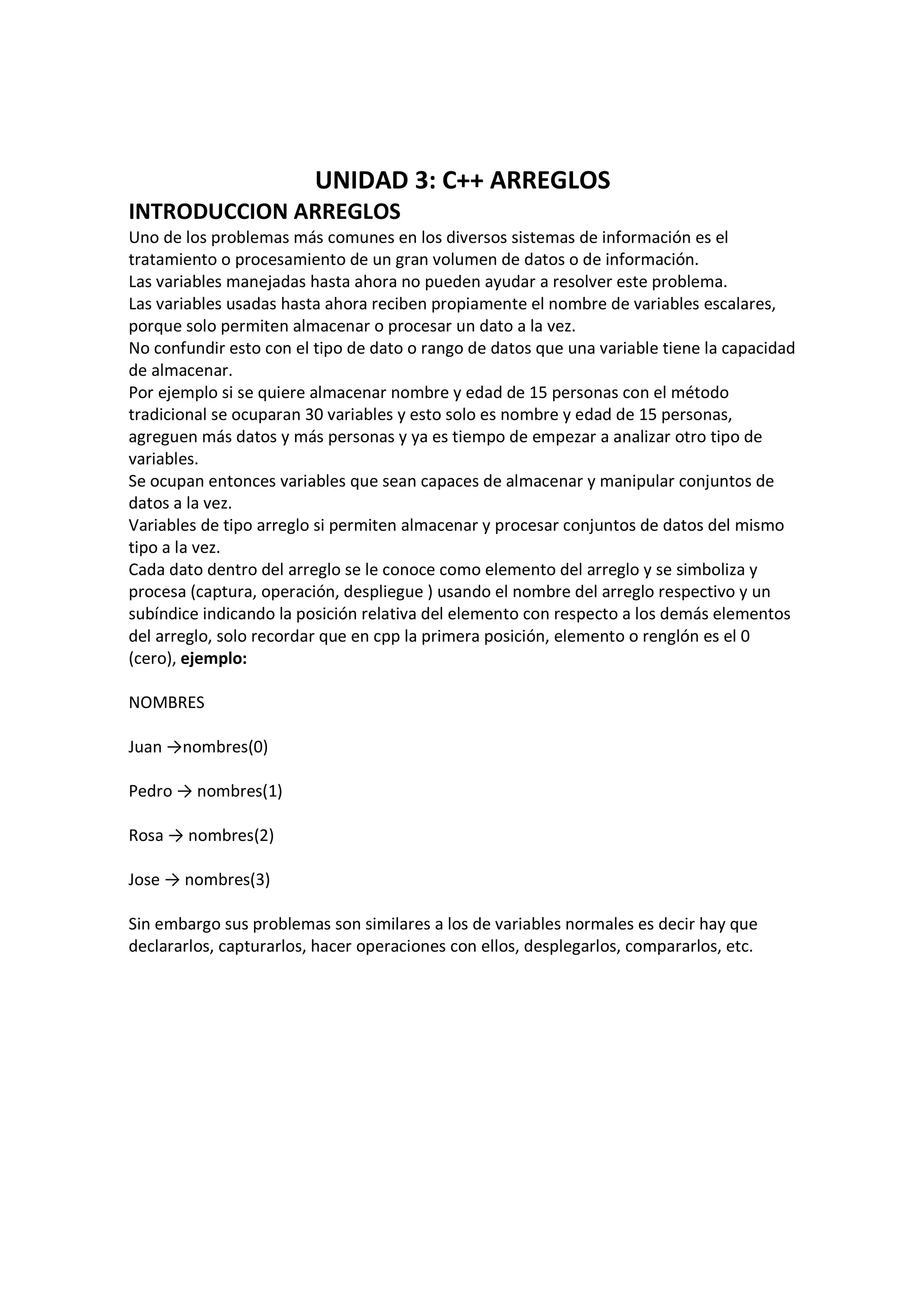 UNIDAD 3: C++ ARREGLOS
INTRODUCCION ARREGLOS
Uno de los problemas más comunes en los diversos sistemas de información es el
tratamiento o procesamiento de un gran volumen de datos o de información.
Las variables manejadas hasta ahora no pueden ayudar a resolver este problema.
Las variables usadas hasta ahora reciben propiamente el nombre de variables escalares,
porque solo permiten almacenar o procesar un dato a la vez.
No confundir esto con el tipo de dato o rango de datos que una variable tiene la capacidad
de almacenar.
Por ejemplo si se quiere almacenar nombre y edad de 15 personas con el método
tradicional se ocuparan 30 variables y esto solo es nombre y edad de 15 personas,
agreguen más datos y más personas y ya es tiempo de empezar a analizar otro tipo de
variables.
Se ocupan entonces variables que sean capaces de almacenar y manipular conjuntos de
datos a la vez.
Variables de tipo arreglo si permiten almacenar y procesar conjuntos de datos del mismo
tipo a la vez.
Cada dato dentro del arreglo se le conoce como elemento del arreglo y se simboliza y
procesa (captura, operación, despliegue ) usando el nombre del arreglo respectivo y un
subíndice indicando la posición relativa del elemento con respecto a los demás elementos
del arreglo, solo recordar que en cpp la primera posición, elemento o renglón es el 0
(cero), ejemplo:
NOMBRES
Juan →nombres(0)
Pedro → nombres(1)
Rosa → nombres(2)
Jose → nombres(3)
Sin embargo sus problemas son similares a los de variables normales es decir hay que
declararlos, capturarlos, hacer operaciones con ellos, desplegarlos, compararlos, etc.
 