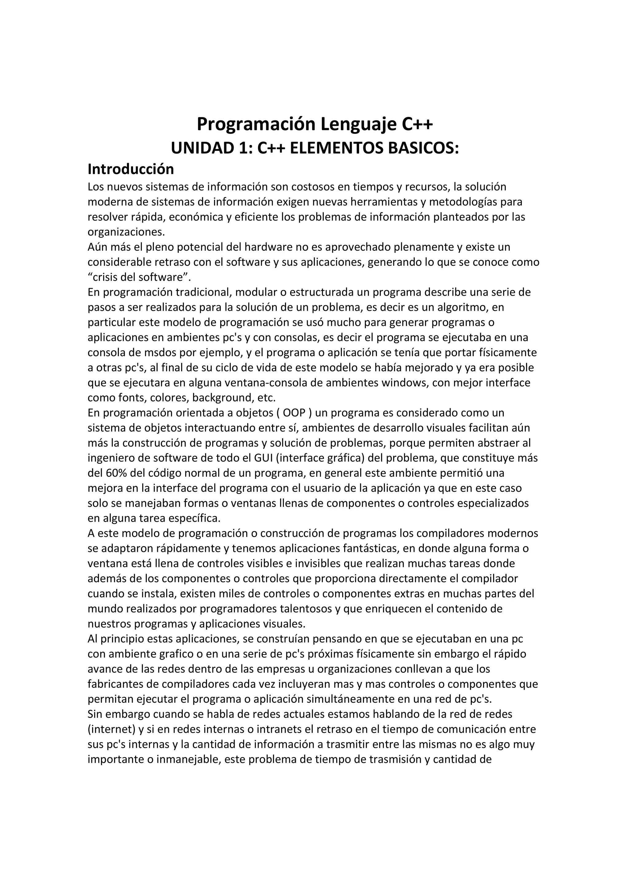 Programación Lenguaje C++
UNIDAD 1: C++ ELEMENTOS BASICOS:
Introducción
Los nuevos sistemas de información son costosos en tiempos y recursos, la solución
moderna de sistemas de información exigen nuevas herramientas y metodologías para
resolver rápida, económica y eficiente los problemas de información planteados por las
organizaciones.
Aún más el pleno potencial del hardware no es aprovechado plenamente y existe un
considerable retraso con el software y sus aplicaciones, generando lo que se conoce como
“crisis del software”.
En programación tradicional, modular o estructurada un programa describe una serie de
pasos a ser realizados para la solución de un problema, es decir es un algoritmo, en
particular este modelo de programación se usó mucho para generar programas o
aplicaciones en ambientes pc's y con consolas, es decir el programa se ejecutaba en una
consola de msdos por ejemplo, y el programa o aplicación se tenía que portar físicamente
a otras pc's, al final de su ciclo de vida de este modelo se había mejorado y ya era posible
que se ejecutara en alguna ventana-consola de ambientes windows, con mejor interface
como fonts, colores, background, etc.
En programación orientada a objetos ( OOP ) un programa es considerado como un
sistema de objetos interactuando entre sí, ambientes de desarrollo visuales facilitan aún
más la construcción de programas y solución de problemas, porque permiten abstraer al
ingeniero de software de todo el GUI (interface gráfica) del problema, que constituye más
del 60% del código normal de un programa, en general este ambiente permitió una
mejora en la interface del programa con el usuario de la aplicación ya que en este caso
solo se manejaban formas o ventanas llenas de componentes o controles especializados
en alguna tarea específica.
A este modelo de programación o construcción de programas los compiladores modernos
se adaptaron rápidamente y tenemos aplicaciones fantásticas, en donde alguna forma o
ventana está llena de controles visibles e invisibles que realizan muchas tareas donde
además de los componentes o controles que proporciona directamente el compilador
cuando se instala, existen miles de controles o componentes extras en muchas partes del
mundo realizados por programadores talentosos y que enriquecen el contenido de
nuestros programas y aplicaciones visuales.
Al principio estas aplicaciones, se construían pensando en que se ejecutaban en una pc
con ambiente grafico o en una serie de pc's próximas físicamente sin embargo el rápido
avance de las redes dentro de las empresas u organizaciones conllevan a que los
fabricantes de compiladores cada vez incluyeran mas y mas controles o componentes que
permitan ejecutar el programa o aplicación simultáneamente en una red de pc's.
Sin embargo cuando se habla de redes actuales estamos hablando de la red de redes
(internet) y si en redes internas o intranets el retraso en el tiempo de comunicación entre
sus pc's internas y la cantidad de información a trasmitir entre las mismas no es algo muy
importante o inmanejable, este problema de tiempo de trasmisión y cantidad de
 