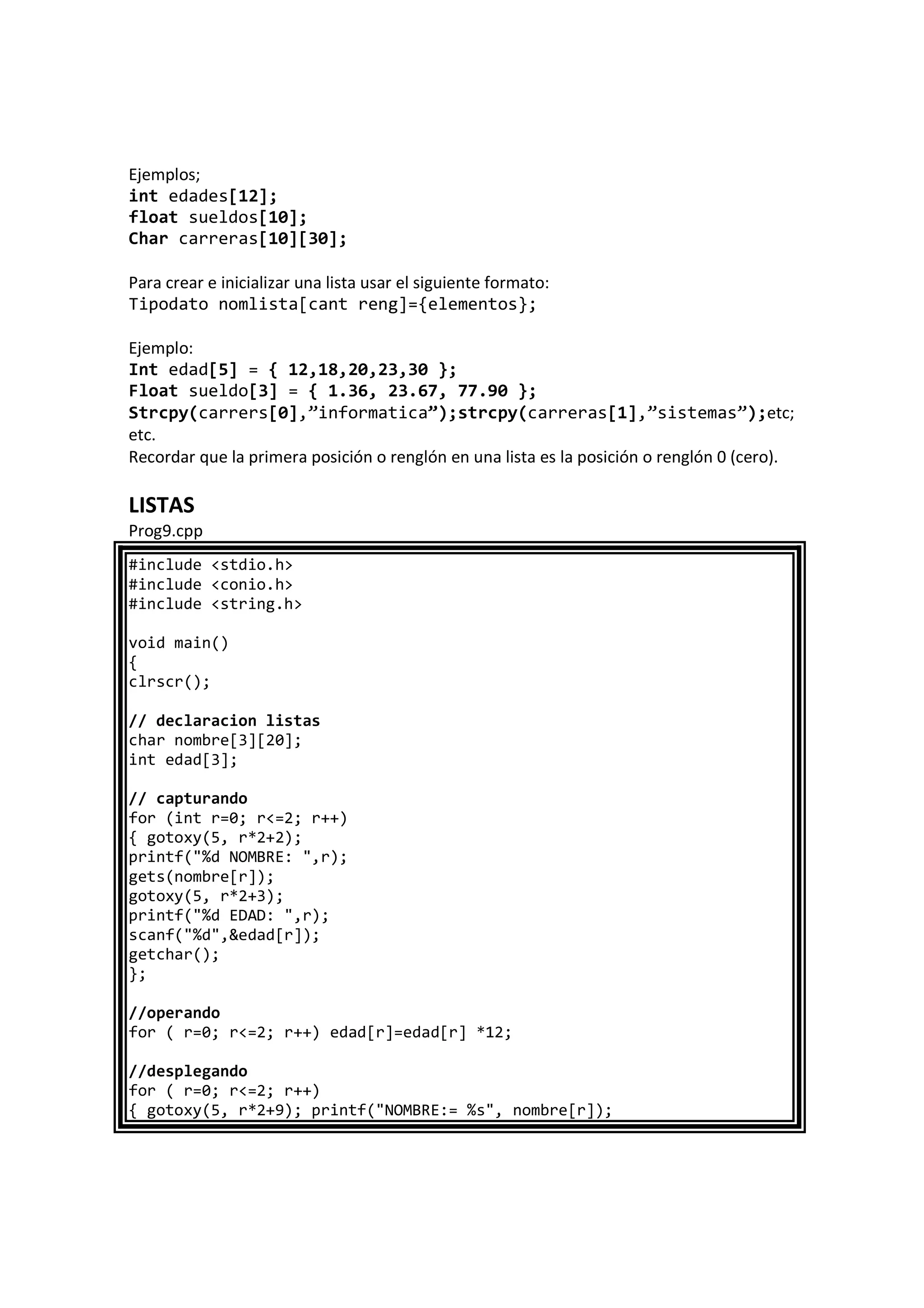 Ejemplos;
int edades[12];
float sueldos[10];
Char carreras[10][30];
Para crear e inicializar una lista usar el siguiente formato:
Tipodato nomlista[cant reng]={elementos};
Ejemplo:
Int edad[5] = { 12,18,20,23,30 };
Float sueldo[3] = { 1.36, 23.67, 77.90 };
Strcpy(carrers[0],”informatica”);strcpy(carreras[1],”sistemas”);etc;
etc.
Recordar que la primera posición o renglón en una lista es la posición o renglón 0 (cero).
LISTAS
Prog9.cpp
#include <stdio.h>
#include <conio.h>
#include <string.h>
void main()
{
clrscr();
// declaracion listas
char nombre[3][20];
int edad[3];
// capturando
for (int r=0; r<=2; r++)
{ gotoxy(5, r*2+2);
printf("%d NOMBRE: ",r);
gets(nombre[r]);
gotoxy(5, r*2+3);
printf("%d EDAD: ",r);
scanf("%d",&edad[r]);
getchar();
};
//operando
for ( r=0; r<=2; r++) edad[r]=edad[r] *12;
//desplegando
for ( r=0; r<=2; r++)
{ gotoxy(5, r*2+9); printf("NOMBRE:= %s", nombre[r]);
 