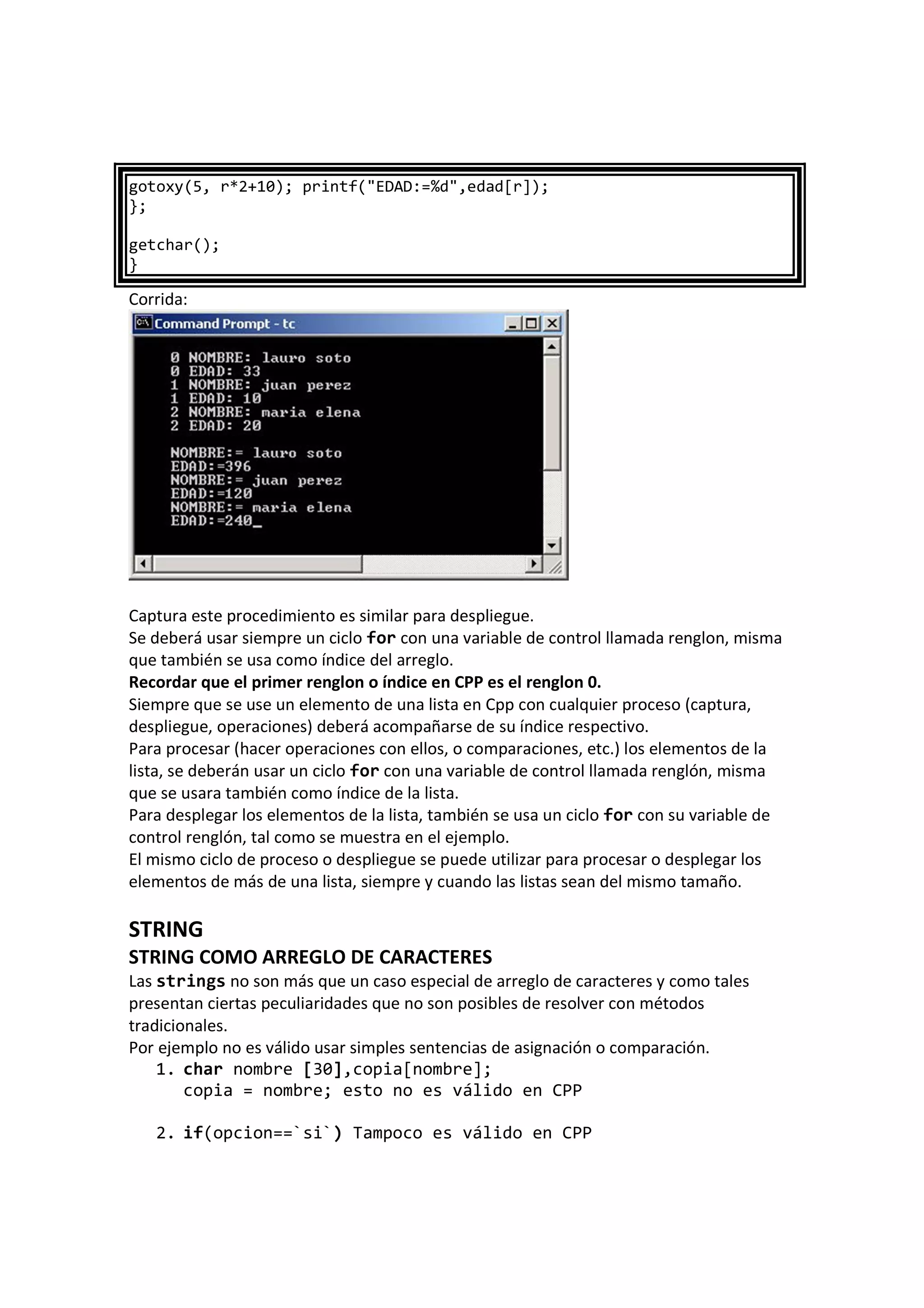 gotoxy(5, r*2+10); printf("EDAD:=%d",edad[r]);
};
getchar();
}
Corrida:
Captura este procedimiento es similar para despliegue.
Se deberá usar siempre un ciclo for con una variable de control llamada renglon, misma
que también se usa como índice del arreglo.
Recordar que el primer renglon o índice en CPP es el renglon 0.
Siempre que se use un elemento de una lista en Cpp con cualquier proceso (captura,
despliegue, operaciones) deberá acompañarse de su índice respectivo.
Para procesar (hacer operaciones con ellos, o comparaciones, etc.) los elementos de la
lista, se deberán usar un ciclo for con una variable de control llamada renglón, misma
que se usara también como índice de la lista.
Para desplegar los elementos de la lista, también se usa un ciclo for con su variable de
control renglón, tal como se muestra en el ejemplo.
El mismo ciclo de proceso o despliegue se puede utilizar para procesar o desplegar los
elementos de más de una lista, siempre y cuando las listas sean del mismo tamaño.
STRING
STRING COMO ARREGLO DE CARACTERES
Las strings no son más que un caso especial de arreglo de caracteres y como tales
presentan ciertas peculiaridades que no son posibles de resolver con métodos
tradicionales.
Por ejemplo no es válido usar simples sentencias de asignación o comparación.
1. char nombre [30],copia[nombre];
copia = nombre; esto no es válido en CPP
2. if(opcion==`si`) Tampoco es válido en CPP
 