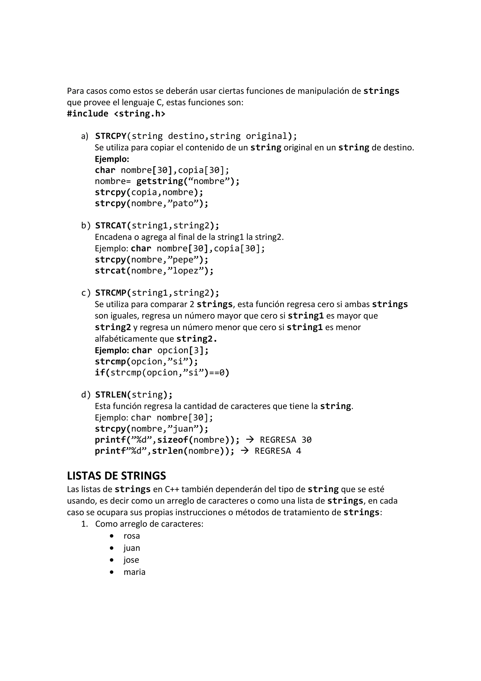 Para casos como estos se deberán usar ciertas funciones de manipulación de strings
que provee el lenguaje C, estas funciones son:
#include <string.h>
a) STRCPY(string destino,string original);
Se utiliza para copiar el contenido de un string original en un string de destino.
Ejemplo:
char nombre[30],copia[30];
nombre= getstring(“nombre”);
strcpy(copia,nombre);
strcpy(nombre,”pato”);
b) STRCAT(string1,string2);
Encadena o agrega al final de la string1 la string2.
Ejemplo: char nombre[30],copia[30];
strcpy(nombre,”pepe”);
strcat(nombre,”lopez”);
c) STRCMP(string1,string2);
Se utiliza para comparar 2 strings, esta función regresa cero si ambas strings
son iguales, regresa un número mayor que cero si string1 es mayor que
string2 y regresa un número menor que cero si string1 es menor
alfabéticamente que string2.
Ejemplo: char opcion[3];
strcmp(opcion,”si”);
if(strcmp(opcion,”si”)==0)
d) STRLEN(string);
Esta función regresa la cantidad de caracteres que tiene la string.
Ejemplo: char nombre[30];
strcpy(nombre,”juan”);
printf(”%d”,sizeof(nombre)); REGRESA 30
printf”%d”,strlen(nombre)); REGRESA 4
LISTAS DE STRINGS
Las listas de strings en C++ también dependerán del tipo de string que se esté
usando, es decir como un arreglo de caracteres o como una lista de strings, en cada
caso se ocupara sus propias instrucciones o métodos de tratamiento de strings:
1. Como arreglo de caracteres:
• rosa
• juan
• jose
• maria
 