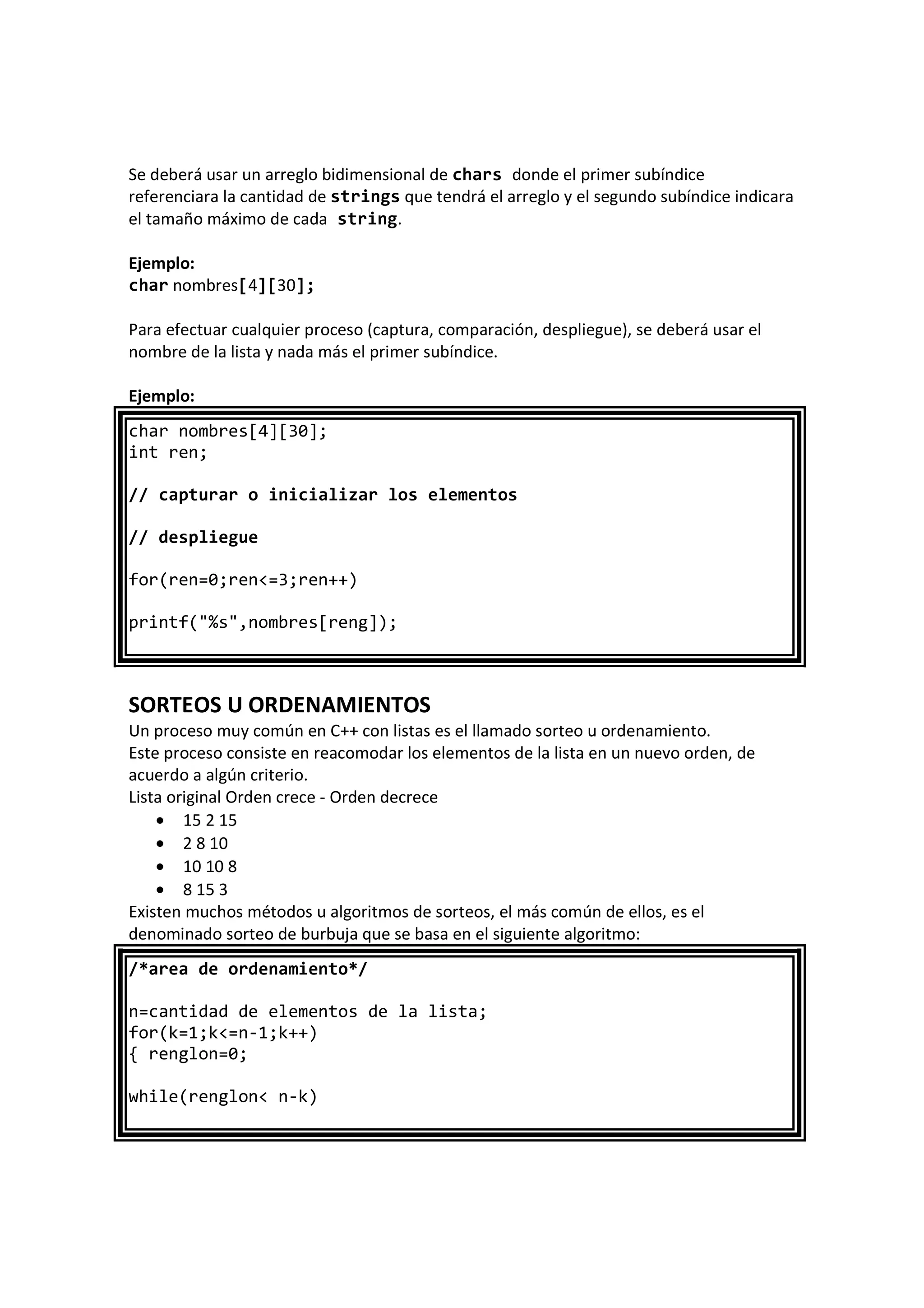 Se deberá usar un arreglo bidimensional de chars donde el primer subíndice
referenciara la cantidad de strings que tendrá el arreglo y el segundo subíndice indicara
el tamaño máximo de cada string.
Ejemplo:
char nombres[4][30];
Para efectuar cualquier proceso (captura, comparación, despliegue), se deberá usar el
nombre de la lista y nada más el primer subíndice.
Ejemplo:
char nombres[4][30];
int ren;
// capturar o inicializar los elementos
// despliegue
for(ren=0;ren<=3;ren++)
printf("%s",nombres[reng]);
SORTEOS U ORDENAMIENTOS
Un proceso muy común en C++ con listas es el llamado sorteo u ordenamiento.
Este proceso consiste en reacomodar los elementos de la lista en un nuevo orden, de
acuerdo a algún criterio.
Lista original Orden crece - Orden decrece
• 15 2 15
• 2 8 10
• 10 10 8
• 8 15 3
Existen muchos métodos u algoritmos de sorteos, el más común de ellos, es el
denominado sorteo de burbuja que se basa en el siguiente algoritmo:
/*area de ordenamiento*/
n=cantidad de elementos de la lista;
for(k=1;k<=n-1;k++)
{ renglon=0;
while(renglon< n-k)
 