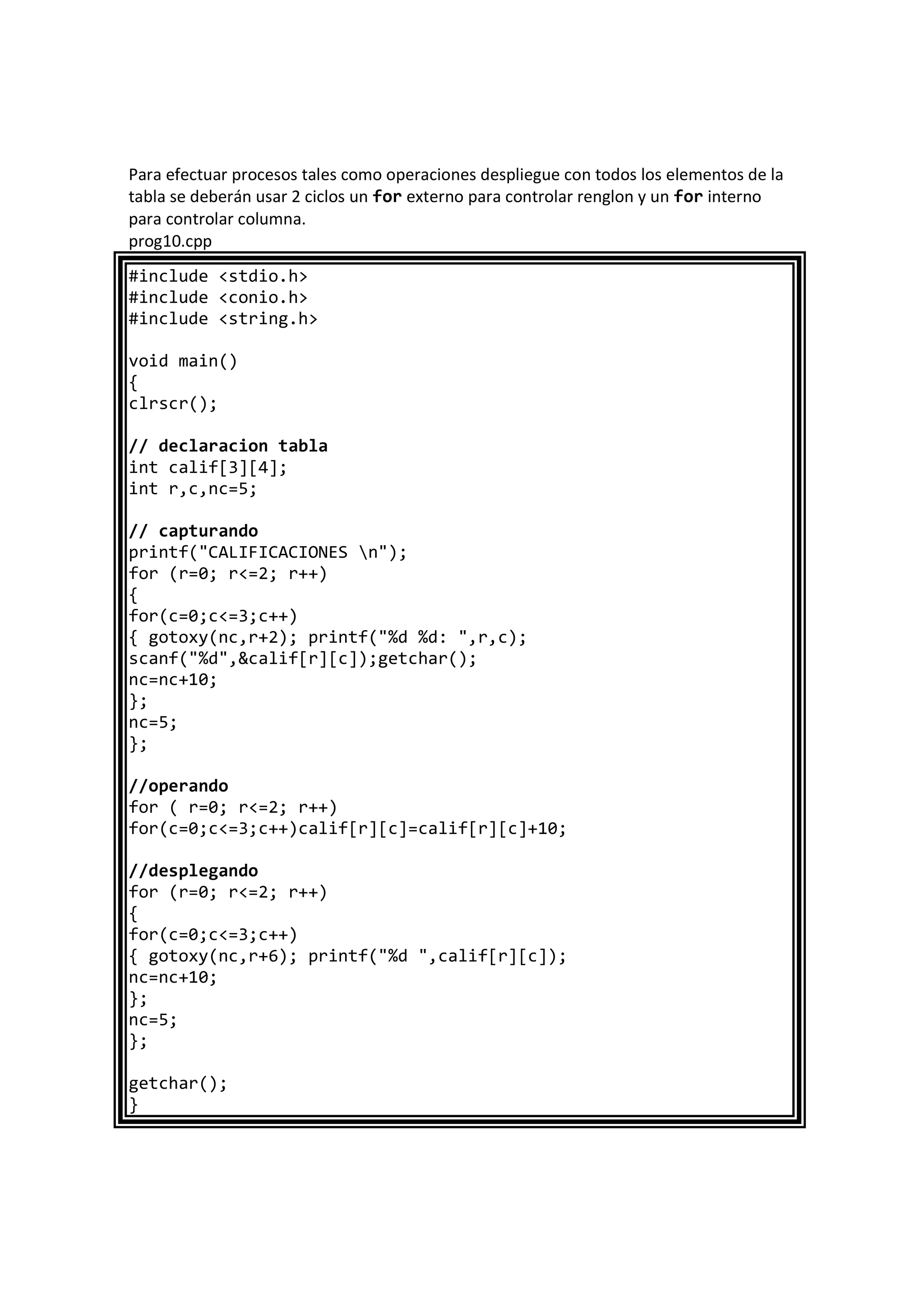 Para efectuar procesos tales como operaciones despliegue con todos los elementos de la
tabla se deberán usar 2 ciclos un for externo para controlar renglon y un for interno
para controlar columna.
prog10.cpp
#include <stdio.h>
#include <conio.h>
#include <string.h>
void main()
{
clrscr();
// declaracion tabla
int calif[3][4];
int r,c,nc=5;
// capturando
printf("CALIFICACIONES n");
for (r=0; r<=2; r++)
{
for(c=0;c<=3;c++)
{ gotoxy(nc,r+2); printf("%d %d: ",r,c);
scanf("%d",&calif[r][c]);getchar();
nc=nc+10;
};
nc=5;
};
//operando
for ( r=0; r<=2; r++)
for(c=0;c<=3;c++)calif[r][c]=calif[r][c]+10;
//desplegando
for (r=0; r<=2; r++)
{
for(c=0;c<=3;c++)
{ gotoxy(nc,r+6); printf("%d ",calif[r][c]);
nc=nc+10;
};
nc=5;
};
getchar();
}
 
