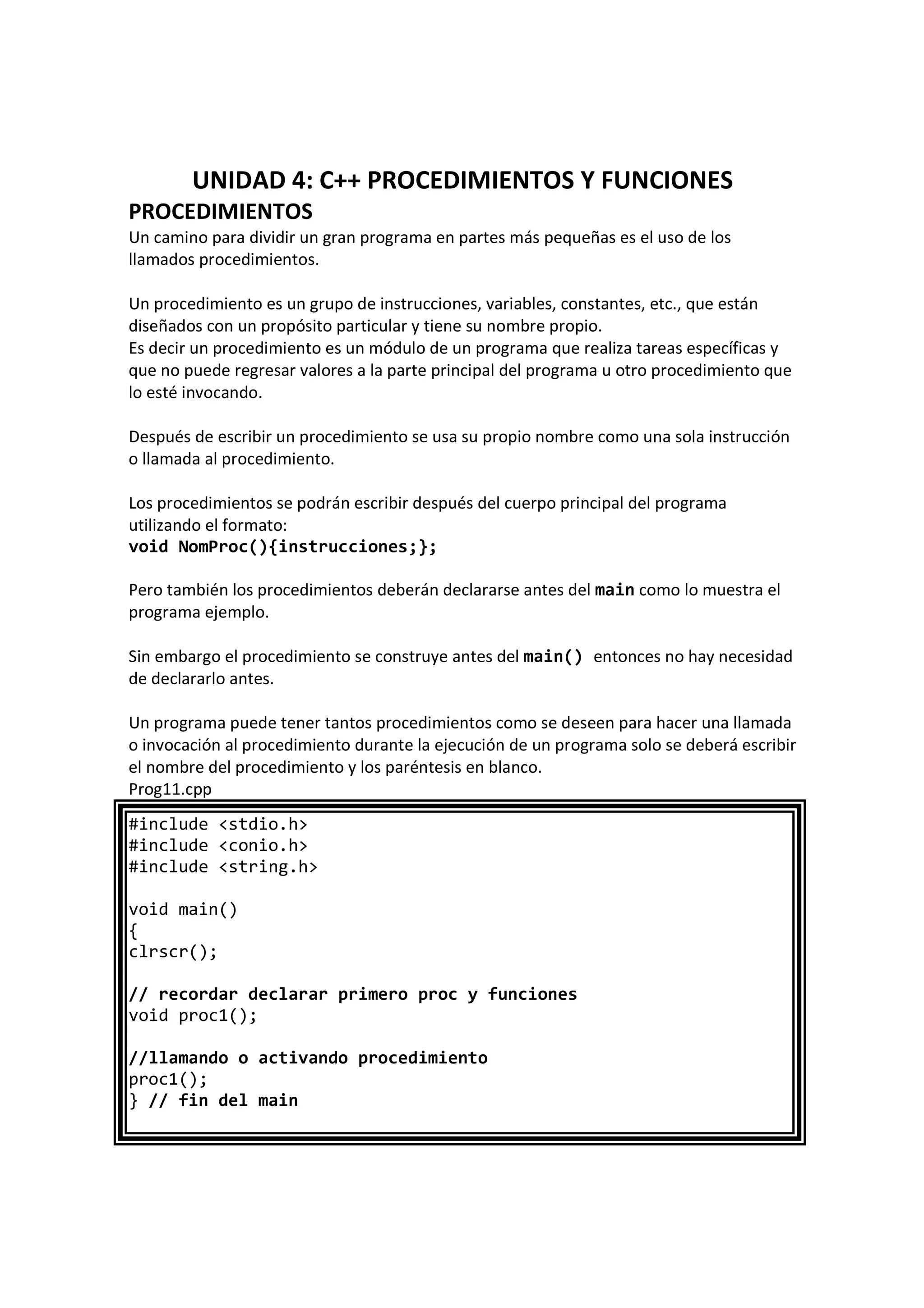 UNIDAD 4: C++ PROCEDIMIENTOS Y FUNCIONES
PROCEDIMIENTOS
Un camino para dividir un gran programa en partes más pequeñas es el uso de los
llamados procedimientos.
Un procedimiento es un grupo de instrucciones, variables, constantes, etc., que están
diseñados con un propósito particular y tiene su nombre propio.
Es decir un procedimiento es un módulo de un programa que realiza tareas específicas y
que no puede regresar valores a la parte principal del programa u otro procedimiento que
lo esté invocando.
Después de escribir un procedimiento se usa su propio nombre como una sola instrucción
o llamada al procedimiento.
Los procedimientos se podrán escribir después del cuerpo principal del programa
utilizando el formato:
void NomProc(){instrucciones;};
Pero también los procedimientos deberán declararse antes del main como lo muestra el
programa ejemplo.
Sin embargo el procedimiento se construye antes del main() entonces no hay necesidad
de declararlo antes.
Un programa puede tener tantos procedimientos como se deseen para hacer una llamada
o invocación al procedimiento durante la ejecución de un programa solo se deberá escribir
el nombre del procedimiento y los paréntesis en blanco.
Prog11.cpp
#include <stdio.h>
#include <conio.h>
#include <string.h>
void main()
{
clrscr();
// recordar declarar primero proc y funciones
void proc1();
//llamando o activando procedimiento
proc1();
} // fin del main
 