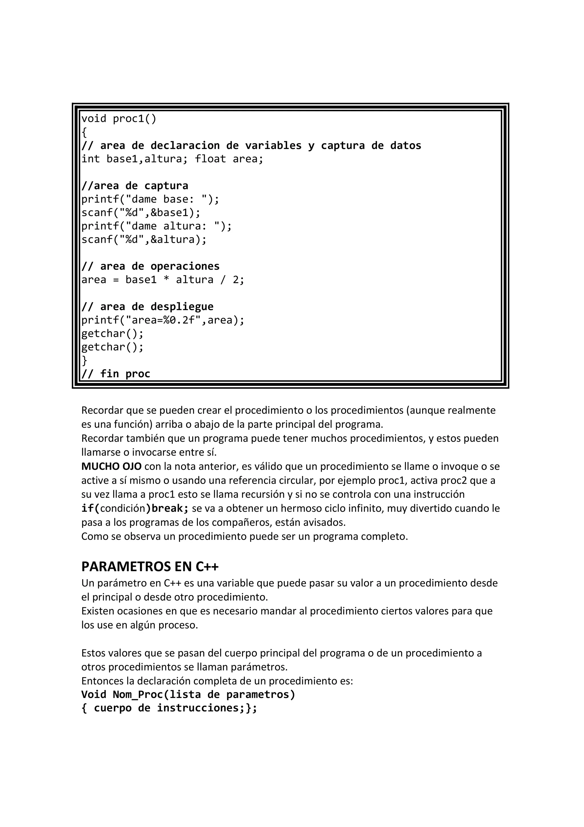 void proc1()
{
// area de declaracion de variables y captura de datos
int base1,altura; float area;
//area de captura
printf("dame base: ");
scanf("%d",&base1);
printf("dame altura: ");
scanf("%d",&altura);
// area de operaciones
area = base1 * altura / 2;
// area de despliegue
printf("area=%0.2f",area);
getchar();
getchar();
}
// fin proc
Recordar que se pueden crear el procedimiento o los procedimientos (aunque realmente
es una función) arriba o abajo de la parte principal del programa.
Recordar también que un programa puede tener muchos procedimientos, y estos pueden
llamarse o invocarse entre sí.
MUCHO OJO con la nota anterior, es válido que un procedimiento se llame o invoque o se
active a sí mismo o usando una referencia circular, por ejemplo proc1, activa proc2 que a
su vez llama a proc1 esto se llama recursión y si no se controla con una instrucción
if(condición)break; se va a obtener un hermoso ciclo infinito, muy divertido cuando le
pasa a los programas de los compañeros, están avisados.
Como se observa un procedimiento puede ser un programa completo.
PARAMETROS EN C++
Un parámetro en C++ es una variable que puede pasar su valor a un procedimiento desde
el principal o desde otro procedimiento.
Existen ocasiones en que es necesario mandar al procedimiento ciertos valores para que
los use en algún proceso.
Estos valores que se pasan del cuerpo principal del programa o de un procedimiento a
otros procedimientos se llaman parámetros.
Entonces la declaración completa de un procedimiento es:
Void Nom_Proc(lista de parametros)
{ cuerpo de instrucciones;};
 
