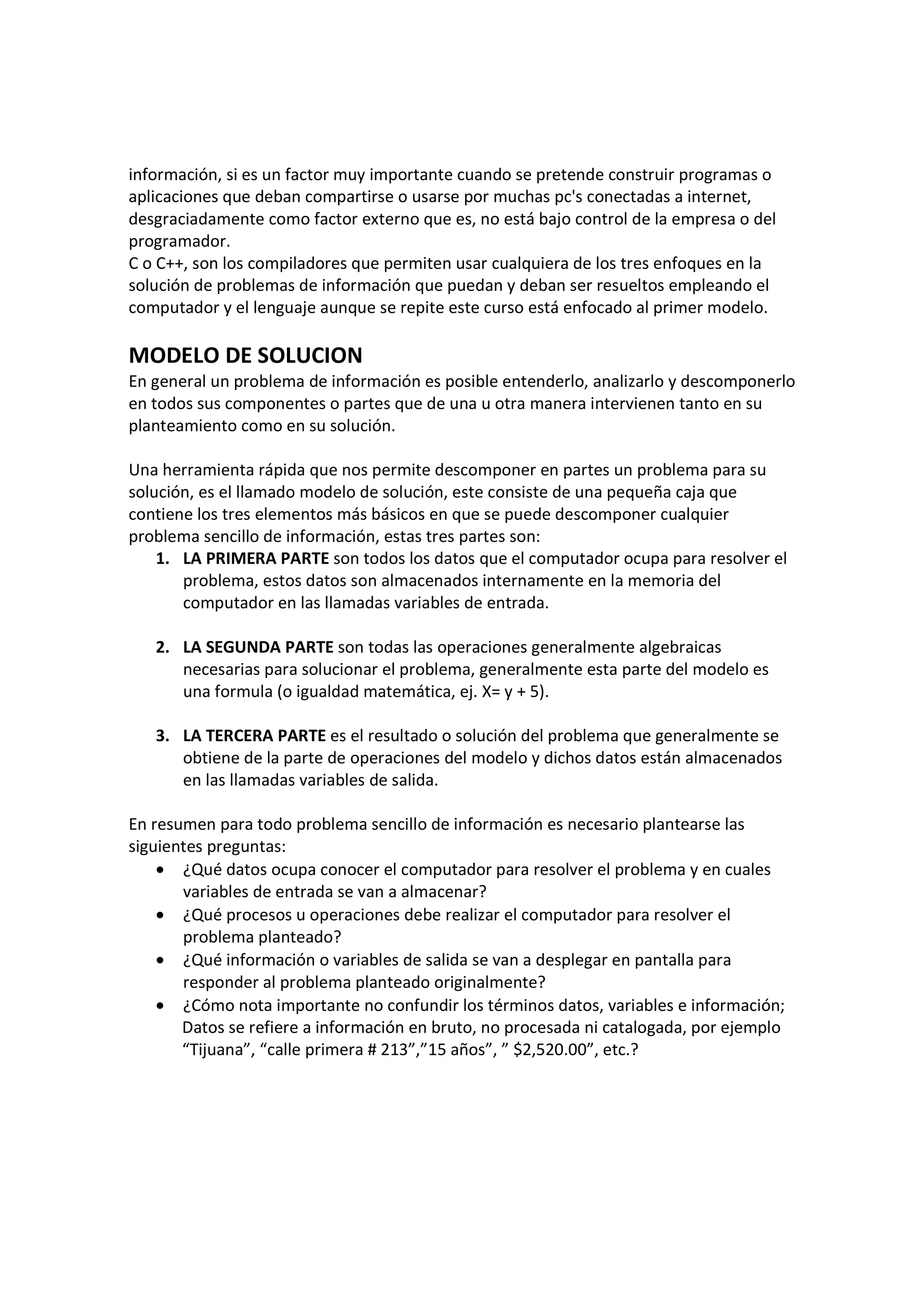información, si es un factor muy importante cuando se pretende construir programas o
aplicaciones que deban compartirse o usarse por muchas pc's conectadas a internet,
desgraciadamente como factor externo que es, no está bajo control de la empresa o del
programador.
C o C++, son los compiladores que permiten usar cualquiera de los tres enfoques en la
solución de problemas de información que puedan y deban ser resueltos empleando el
computador y el lenguaje aunque se repite este curso está enfocado al primer modelo.
MODELO DE SOLUCION
En general un problema de información es posible entenderlo, analizarlo y descomponerlo
en todos sus componentes o partes que de una u otra manera intervienen tanto en su
planteamiento como en su solución.
Una herramienta rápida que nos permite descomponer en partes un problema para su
solución, es el llamado modelo de solución, este consiste de una pequeña caja que
contiene los tres elementos más básicos en que se puede descomponer cualquier
problema sencillo de información, estas tres partes son:
1. LA PRIMERA PARTE son todos los datos que el computador ocupa para resolver el
problema, estos datos son almacenados internamente en la memoria del
computador en las llamadas variables de entrada.
2. LA SEGUNDA PARTE son todas las operaciones generalmente algebraicas
necesarias para solucionar el problema, generalmente esta parte del modelo es
una formula (o igualdad matemática, ej. X= y + 5).
3. LA TERCERA PARTE es el resultado o solución del problema que generalmente se
obtiene de la parte de operaciones del modelo y dichos datos están almacenados
en las llamadas variables de salida.
En resumen para todo problema sencillo de información es necesario plantearse las
siguientes preguntas:
• ¿Qué datos ocupa conocer el computador para resolver el problema y en cuales
variables de entrada se van a almacenar?
• ¿Qué procesos u operaciones debe realizar el computador para resolver el
problema planteado?
• ¿Qué información o variables de salida se van a desplegar en pantalla para
responder al problema planteado originalmente?
• ¿Cómo nota importante no confundir los términos datos, variables e información;
Datos se refiere a información en bruto, no procesada ni catalogada, por ejemplo
“Tijuana”, “calle primera # 213”,”15 años”, ” $2,520.00”, etc.?
 