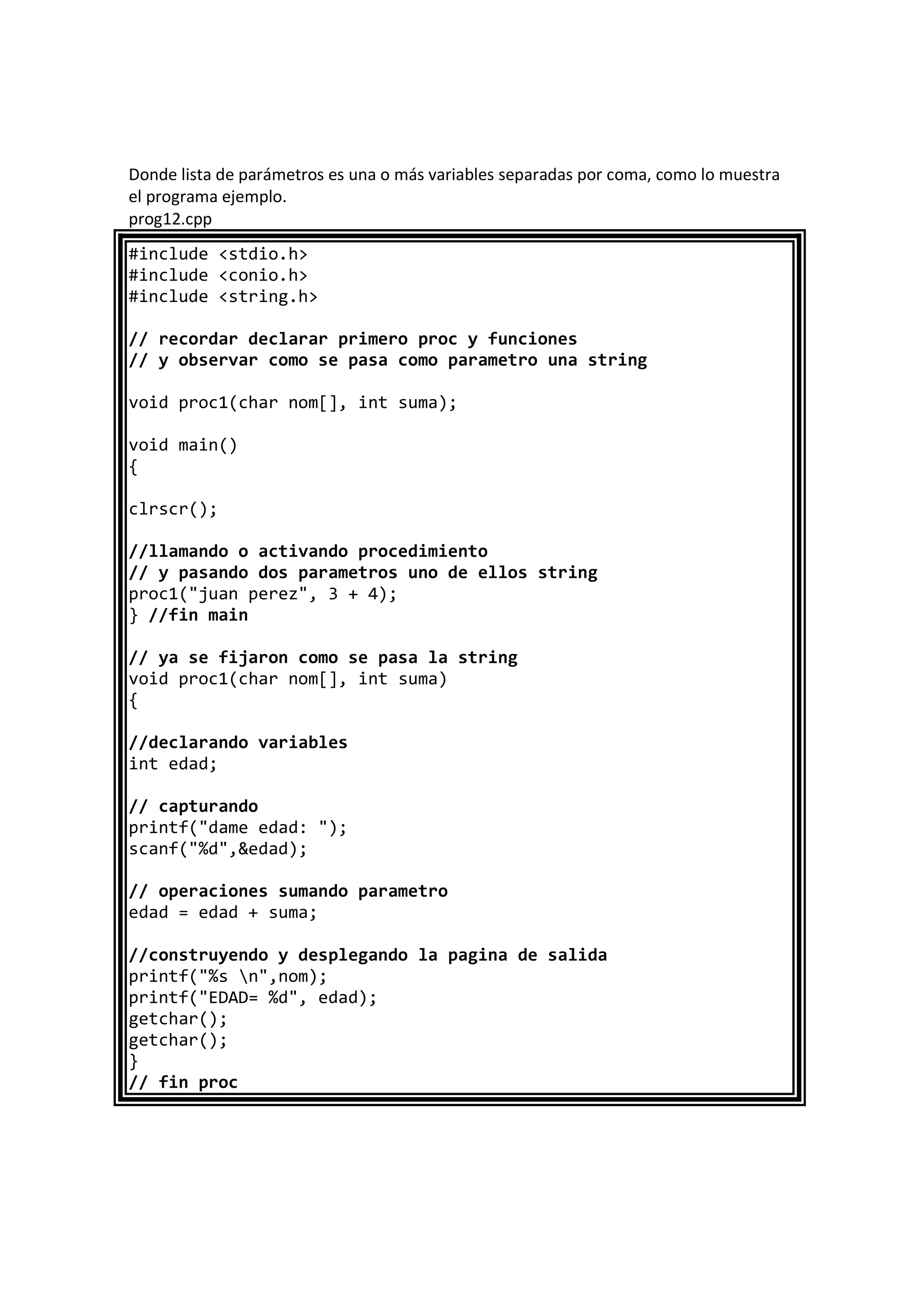 Donde lista de parámetros es una o más variables separadas por coma, como lo muestra
el programa ejemplo.
prog12.cpp
#include <stdio.h>
#include <conio.h>
#include <string.h>
// recordar declarar primero proc y funciones
// y observar como se pasa como parametro una string
void proc1(char nom[], int suma);
void main()
{
clrscr();
//llamando o activando procedimiento
// y pasando dos parametros uno de ellos string
proc1("juan perez", 3 + 4);
} //fin main
// ya se fijaron como se pasa la string
void proc1(char nom[], int suma)
{
//declarando variables
int edad;
// capturando
printf("dame edad: ");
scanf("%d",&edad);
// operaciones sumando parametro
edad = edad + suma;
//construyendo y desplegando la pagina de salida
printf("%s n",nom);
printf("EDAD= %d", edad);
getchar();
getchar();
}
// fin proc
 