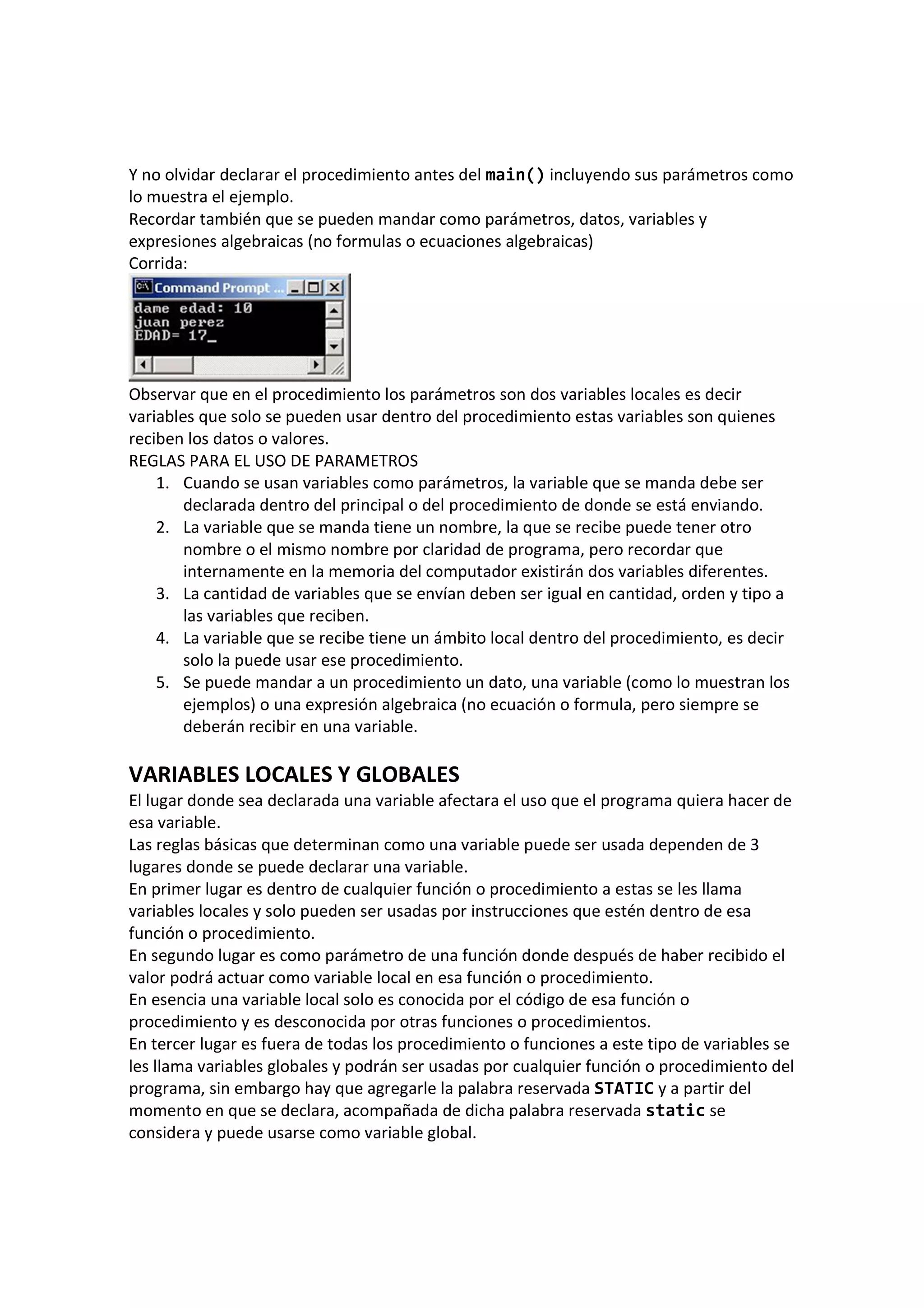 Y no olvidar declarar el procedimiento antes del main() incluyendo sus parámetros como
lo muestra el ejemplo.
Recordar también que se pueden mandar como parámetros, datos, variables y
expresiones algebraicas (no formulas o ecuaciones algebraicas)
Corrida:
Observar que en el procedimiento los parámetros son dos variables locales es decir
variables que solo se pueden usar dentro del procedimiento estas variables son quienes
reciben los datos o valores.
REGLAS PARA EL USO DE PARAMETROS
1. Cuando se usan variables como parámetros, la variable que se manda debe ser
declarada dentro del principal o del procedimiento de donde se está enviando.
2. La variable que se manda tiene un nombre, la que se recibe puede tener otro
nombre o el mismo nombre por claridad de programa, pero recordar que
internamente en la memoria del computador existirán dos variables diferentes.
3. La cantidad de variables que se envían deben ser igual en cantidad, orden y tipo a
las variables que reciben.
4. La variable que se recibe tiene un ámbito local dentro del procedimiento, es decir
solo la puede usar ese procedimiento.
5. Se puede mandar a un procedimiento un dato, una variable (como lo muestran los
ejemplos) o una expresión algebraica (no ecuación o formula, pero siempre se
deberán recibir en una variable.
VARIABLES LOCALES Y GLOBALES
El lugar donde sea declarada una variable afectara el uso que el programa quiera hacer de
esa variable.
Las reglas básicas que determinan como una variable puede ser usada dependen de 3
lugares donde se puede declarar una variable.
En primer lugar es dentro de cualquier función o procedimiento a estas se les llama
variables locales y solo pueden ser usadas por instrucciones que estén dentro de esa
función o procedimiento.
En segundo lugar es como parámetro de una función donde después de haber recibido el
valor podrá actuar como variable local en esa función o procedimiento.
En esencia una variable local solo es conocida por el código de esa función o
procedimiento y es desconocida por otras funciones o procedimientos.
En tercer lugar es fuera de todas los procedimiento o funciones a este tipo de variables se
les llama variables globales y podrán ser usadas por cualquier función o procedimiento del
programa, sin embargo hay que agregarle la palabra reservada STATIC y a partir del
momento en que se declara, acompañada de dicha palabra reservada static se
considera y puede usarse como variable global.
 
