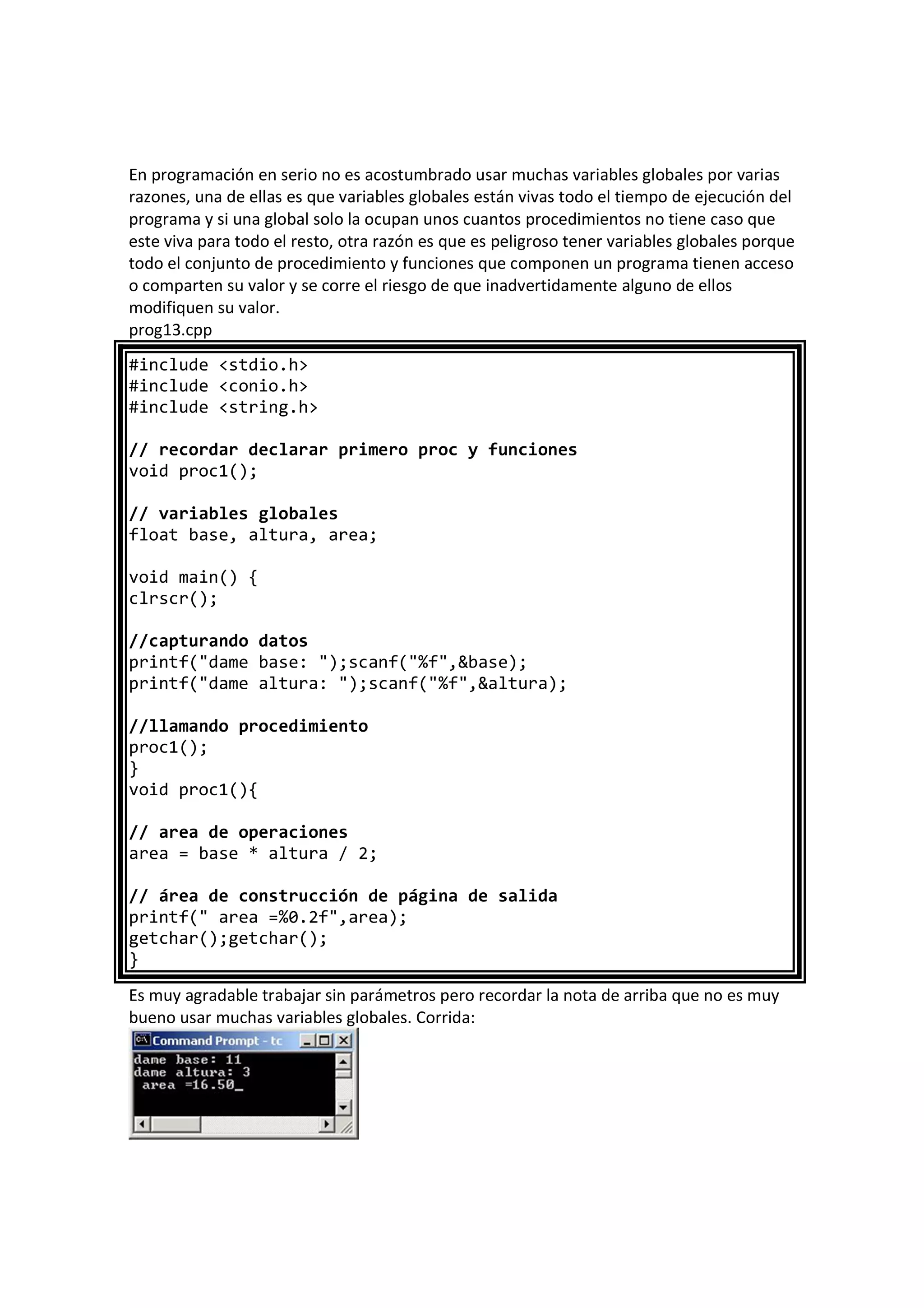 En programación en serio no es acostumbrado usar muchas variables globales por varias
razones, una de ellas es que variables globales están vivas todo el tiempo de ejecución del
programa y si una global solo la ocupan unos cuantos procedimientos no tiene caso que
este viva para todo el resto, otra razón es que es peligroso tener variables globales porque
todo el conjunto de procedimiento y funciones que componen un programa tienen acceso
o comparten su valor y se corre el riesgo de que inadvertidamente alguno de ellos
modifiquen su valor.
prog13.cpp
#include <stdio.h>
#include <conio.h>
#include <string.h>
// recordar declarar primero proc y funciones
void proc1();
// variables globales
float base, altura, area;
void main() {
clrscr();
//capturando datos
printf("dame base: ");scanf("%f",&base);
printf("dame altura: ");scanf("%f",&altura);
//llamando procedimiento
proc1();
}
void proc1(){
// area de operaciones
area = base * altura / 2;
// área de construcción de página de salida
printf(" area =%0.2f",area);
getchar();getchar();
}
Es muy agradable trabajar sin parámetros pero recordar la nota de arriba que no es muy
bueno usar muchas variables globales. Corrida:
 