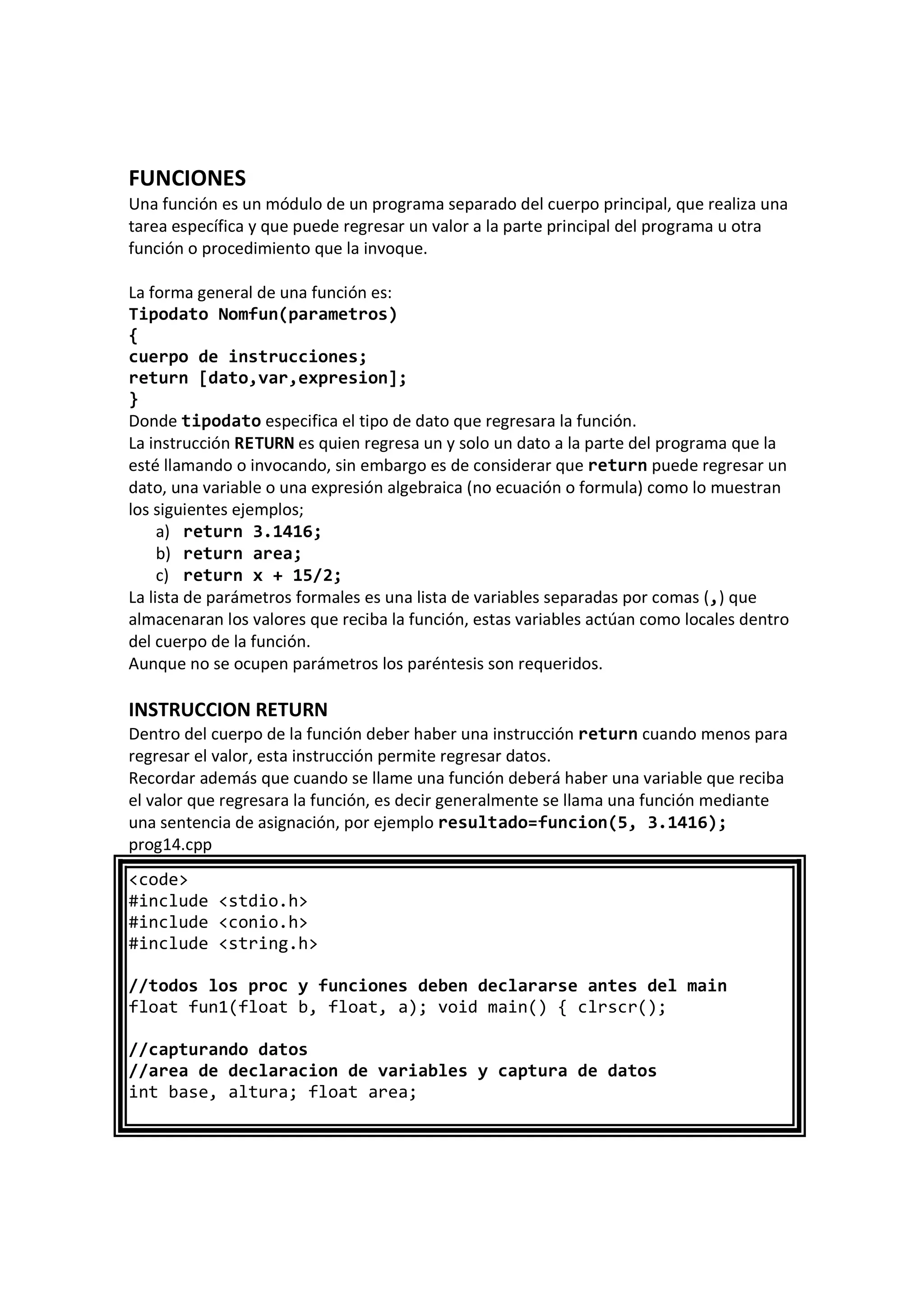 FUNCIONES
Una función es un módulo de un programa separado del cuerpo principal, que realiza una
tarea específica y que puede regresar un valor a la parte principal del programa u otra
función o procedimiento que la invoque.
La forma general de una función es:
Tipodato Nomfun(parametros)
{
cuerpo de instrucciones;
return [dato,var,expresion];
}
Donde tipodato especifica el tipo de dato que regresara la función.
La instrucción RETURN es quien regresa un y solo un dato a la parte del programa que la
esté llamando o invocando, sin embargo es de considerar que return puede regresar un
dato, una variable o una expresión algebraica (no ecuación o formula) como lo muestran
los siguientes ejemplos;
a) return 3.1416;
b) return area;
c) return x + 15/2;
La lista de parámetros formales es una lista de variables separadas por comas (,) que
almacenaran los valores que reciba la función, estas variables actúan como locales dentro
del cuerpo de la función.
Aunque no se ocupen parámetros los paréntesis son requeridos.
INSTRUCCION RETURN
Dentro del cuerpo de la función deber haber una instrucción return cuando menos para
regresar el valor, esta instrucción permite regresar datos.
Recordar además que cuando se llame una función deberá haber una variable que reciba
el valor que regresara la función, es decir generalmente se llama una función mediante
una sentencia de asignación, por ejemplo resultado=funcion(5, 3.1416);
prog14.cpp
<code>
#include <stdio.h>
#include <conio.h>
#include <string.h>
//todos los proc y funciones deben declararse antes del main
float fun1(float b, float, a); void main() { clrscr();
//capturando datos
//area de declaracion de variables y captura de datos
int base, altura; float area;
 