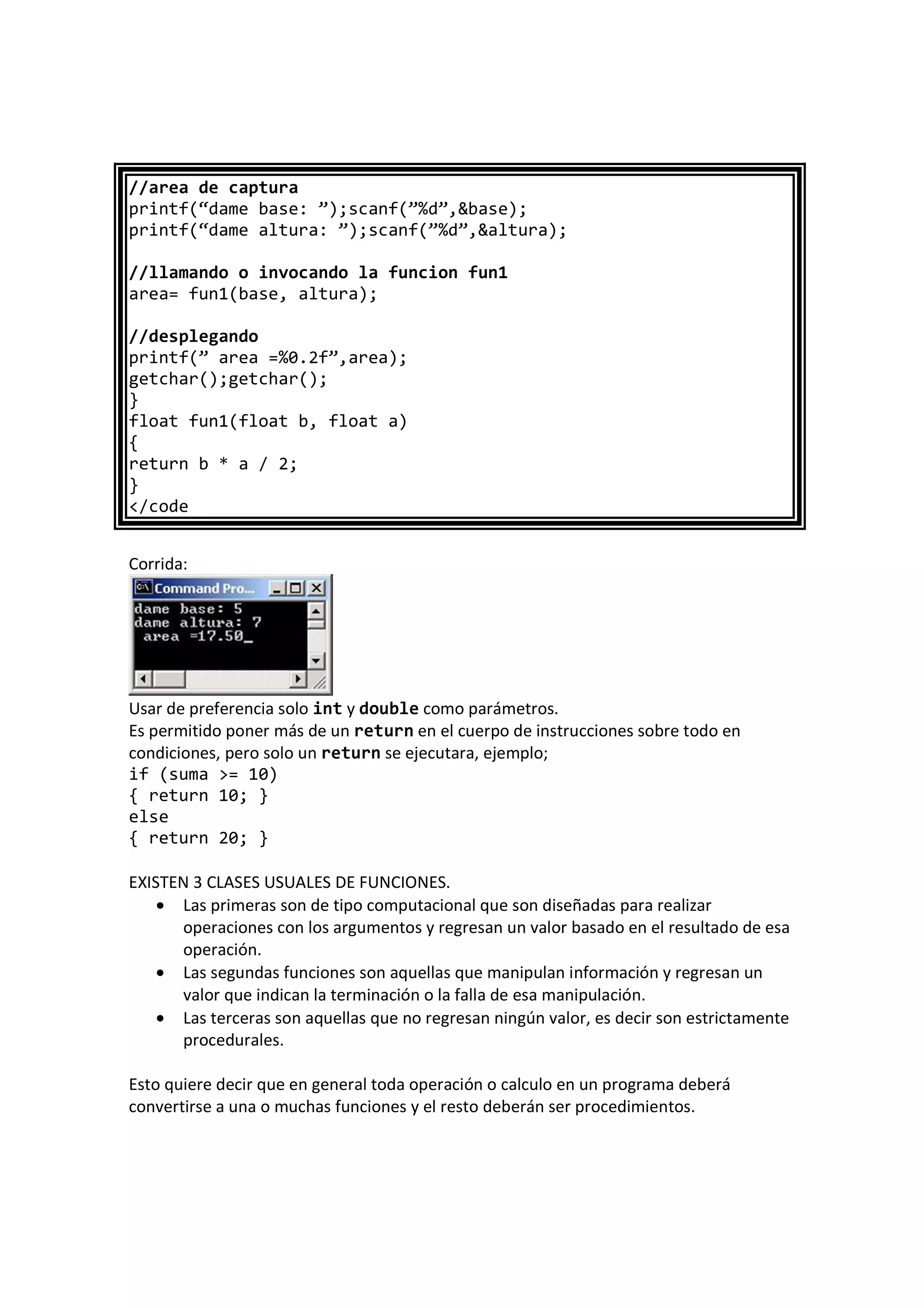 //area de captura
printf(“dame base: ”);scanf(”%d”,&base);
printf(“dame altura: ”);scanf(”%d”,&altura);
//llamando o invocando la funcion fun1
area= fun1(base, altura);
//desplegando
printf(” area =%0.2f”,area);
getchar();getchar();
}
float fun1(float b, float a)
{
return b * a / 2;
}
</code
Corrida:
Usar de preferencia solo int y double como parámetros.
Es permitido poner más de un return en el cuerpo de instrucciones sobre todo en
condiciones, pero solo un return se ejecutara, ejemplo;
if (suma >= 10)
{ return 10; }
else
{ return 20; }
EXISTEN 3 CLASES USUALES DE FUNCIONES.
• Las primeras son de tipo computacional que son diseñadas para realizar
operaciones con los argumentos y regresan un valor basado en el resultado de esa
operación.
• Las segundas funciones son aquellas que manipulan información y regresan un
valor que indican la terminación o la falla de esa manipulación.
• Las terceras son aquellas que no regresan ningún valor, es decir son estrictamente
procedurales.
Esto quiere decir que en general toda operación o calculo en un programa deberá
convertirse a una o muchas funciones y el resto deberán ser procedimientos.
 