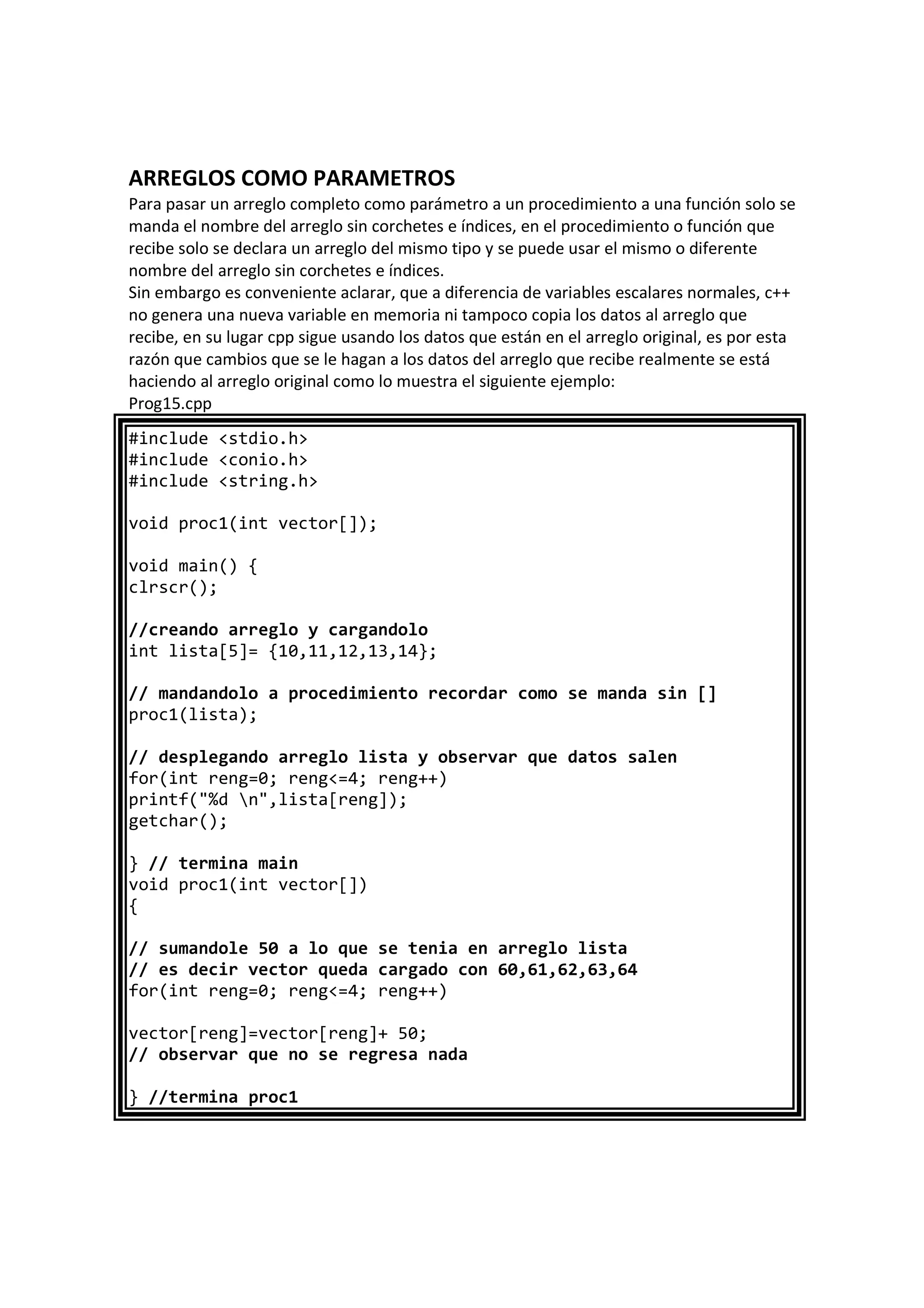 ARREGLOS COMO PARAMETROS
Para pasar un arreglo completo como parámetro a un procedimiento a una función solo se
manda el nombre del arreglo sin corchetes e índices, en el procedimiento o función que
recibe solo se declara un arreglo del mismo tipo y se puede usar el mismo o diferente
nombre del arreglo sin corchetes e índices.
Sin embargo es conveniente aclarar, que a diferencia de variables escalares normales, c++
no genera una nueva variable en memoria ni tampoco copia los datos al arreglo que
recibe, en su lugar cpp sigue usando los datos que están en el arreglo original, es por esta
razón que cambios que se le hagan a los datos del arreglo que recibe realmente se está
haciendo al arreglo original como lo muestra el siguiente ejemplo:
Prog15.cpp
#include <stdio.h>
#include <conio.h>
#include <string.h>
void proc1(int vector[]);
void main() {
clrscr();
//creando arreglo y cargandolo
int lista[5]= {10,11,12,13,14};
// mandandolo a procedimiento recordar como se manda sin []
proc1(lista);
// desplegando arreglo lista y observar que datos salen
for(int reng=0; reng<=4; reng++)
printf("%d n",lista[reng]);
getchar();
} // termina main
void proc1(int vector[])
{
// sumandole 50 a lo que se tenia en arreglo lista
// es decir vector queda cargado con 60,61,62,63,64
for(int reng=0; reng<=4; reng++)
vector[reng]=vector[reng]+ 50;
// observar que no se regresa nada
} //termina proc1
 