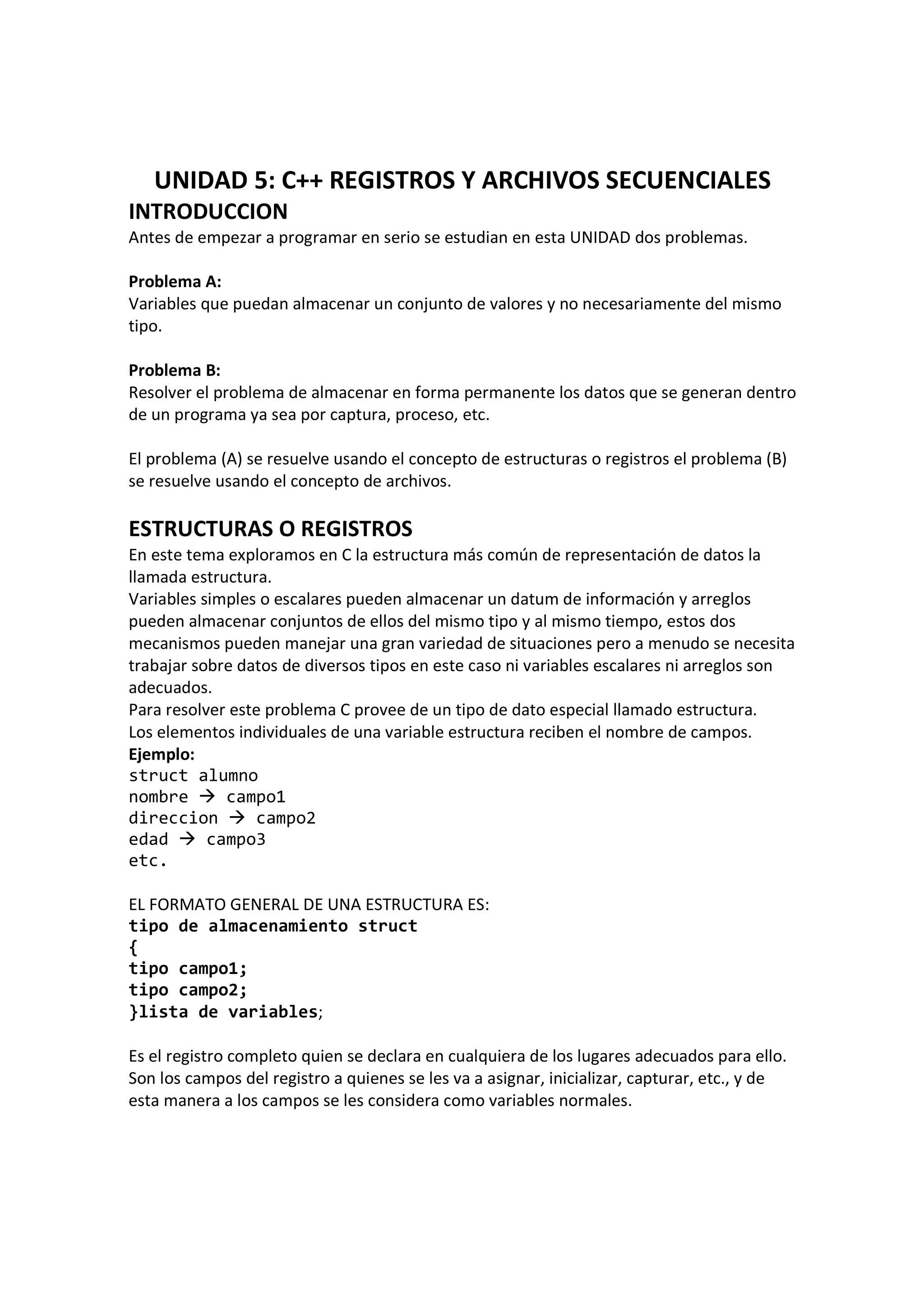 UNIDAD 5: C++ REGISTROS Y ARCHIVOS SECUENCIALES
INTRODUCCION
Antes de empezar a programar en serio se estudian en esta UNIDAD dos problemas.
Problema A:
Variables que puedan almacenar un conjunto de valores y no necesariamente del mismo
tipo.
Problema B:
Resolver el problema de almacenar en forma permanente los datos que se generan dentro
de un programa ya sea por captura, proceso, etc.
El problema (A) se resuelve usando el concepto de estructuras o registros el problema (B)
se resuelve usando el concepto de archivos.
ESTRUCTURAS O REGISTROS
En este tema exploramos en C la estructura más común de representación de datos la
llamada estructura.
Variables simples o escalares pueden almacenar un datum de información y arreglos
pueden almacenar conjuntos de ellos del mismo tipo y al mismo tiempo, estos dos
mecanismos pueden manejar una gran variedad de situaciones pero a menudo se necesita
trabajar sobre datos de diversos tipos en este caso ni variables escalares ni arreglos son
adecuados.
Para resolver este problema C provee de un tipo de dato especial llamado estructura.
Los elementos individuales de una variable estructura reciben el nombre de campos.
Ejemplo:
struct alumno
nombre campo1
direccion campo2
edad campo3
etc.
EL FORMATO GENERAL DE UNA ESTRUCTURA ES:
tipo de almacenamiento struct
{
tipo campo1;
tipo campo2;
}lista de variables;
Es el registro completo quien se declara en cualquiera de los lugares adecuados para ello.
Son los campos del registro a quienes se les va a asignar, inicializar, capturar, etc., y de
esta manera a los campos se les considera como variables normales.
 