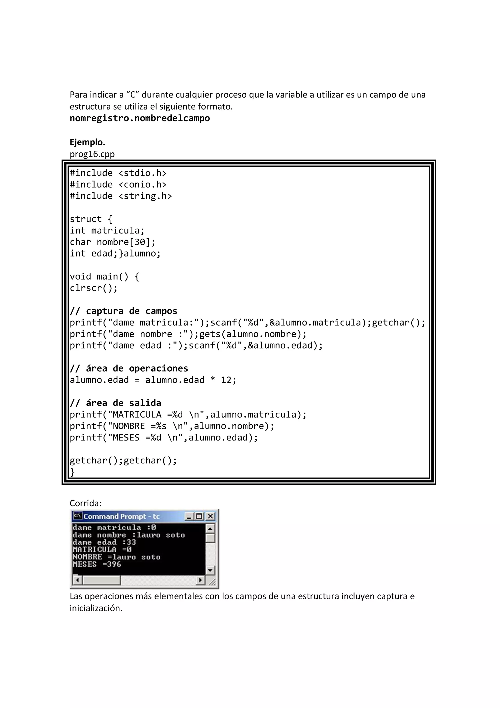 Para indicar a “C” durante cualquier proceso que la variable a utilizar es un campo de una
estructura se utiliza el siguiente formato.
nomregistro.nombredelcampo
Ejemplo.
prog16.cpp
#include <stdio.h>
#include <conio.h>
#include <string.h>
struct {
int matricula;
char nombre[30];
int edad;}alumno;
void main() {
clrscr();
// captura de campos
printf("dame matricula:");scanf("%d",&alumno.matricula);getchar();
printf("dame nombre :");gets(alumno.nombre);
printf("dame edad :");scanf("%d",&alumno.edad);
// área de operaciones
alumno.edad = alumno.edad * 12;
// área de salida
printf("MATRICULA =%d n",alumno.matricula);
printf("NOMBRE =%s n",alumno.nombre);
printf("MESES =%d n",alumno.edad);
getchar();getchar();
}
Corrida:
Las operaciones más elementales con los campos de una estructura incluyen captura e
inicialización.
 