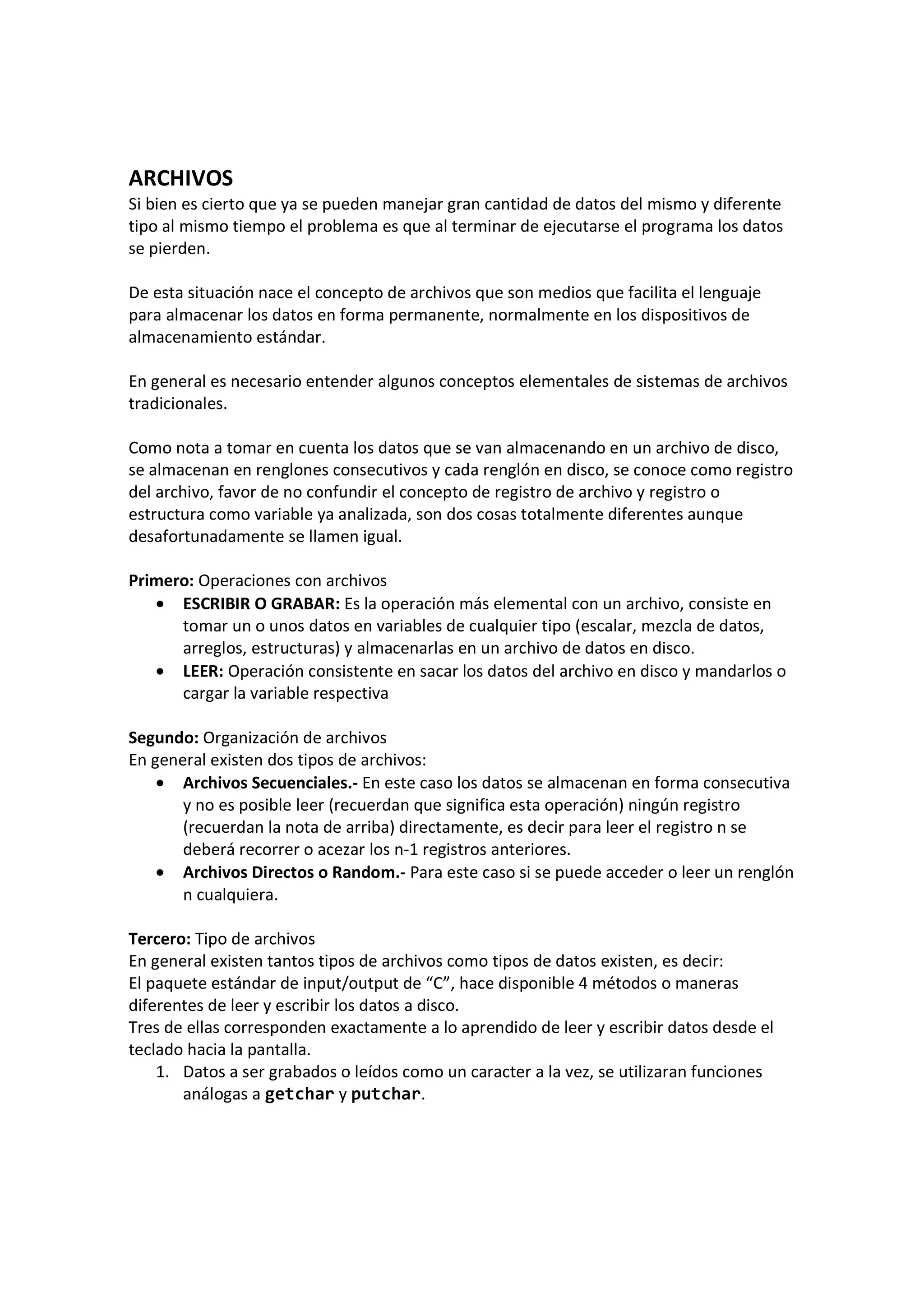 ARCHIVOS
Si bien es cierto que ya se pueden manejar gran cantidad de datos del mismo y diferente
tipo al mismo tiempo el problema es que al terminar de ejecutarse el programa los datos
se pierden.
De esta situación nace el concepto de archivos que son medios que facilita el lenguaje
para almacenar los datos en forma permanente, normalmente en los dispositivos de
almacenamiento estándar.
En general es necesario entender algunos conceptos elementales de sistemas de archivos
tradicionales.
Como nota a tomar en cuenta los datos que se van almacenando en un archivo de disco,
se almacenan en renglones consecutivos y cada renglón en disco, se conoce como registro
del archivo, favor de no confundir el concepto de registro de archivo y registro o
estructura como variable ya analizada, son dos cosas totalmente diferentes aunque
desafortunadamente se llamen igual.
Primero: Operaciones con archivos
• ESCRIBIR O GRABAR: Es la operación más elemental con un archivo, consiste en
tomar un o unos datos en variables de cualquier tipo (escalar, mezcla de datos,
arreglos, estructuras) y almacenarlas en un archivo de datos en disco.
• LEER: Operación consistente en sacar los datos del archivo en disco y mandarlos o
cargar la variable respectiva
Segundo: Organización de archivos
En general existen dos tipos de archivos:
• Archivos Secuenciales.- En este caso los datos se almacenan en forma consecutiva
y no es posible leer (recuerdan que significa esta operación) ningún registro
(recuerdan la nota de arriba) directamente, es decir para leer el registro n se
deberá recorrer o acezar los n-1 registros anteriores.
• Archivos Directos o Random.- Para este caso si se puede acceder o leer un renglón
n cualquiera.
Tercero: Tipo de archivos
En general existen tantos tipos de archivos como tipos de datos existen, es decir:
El paquete estándar de input/output de “C”, hace disponible 4 métodos o maneras
diferentes de leer y escribir los datos a disco.
Tres de ellas corresponden exactamente a lo aprendido de leer y escribir datos desde el
teclado hacia la pantalla.
1. Datos a ser grabados o leídos como un caracter a la vez, se utilizaran funciones
análogas a getchar y putchar.
 